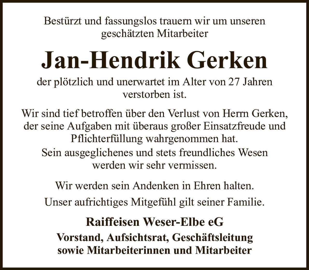 Bestürzt und fassungslos trauern wir um unserengeschätzten MitarbeiterJan-Hendrik Gerkender plötzlich und unerwartet im Alter von 27 Jahrenverstorben ist.Raiffeisen Weser-Elbe eGVorstand, Aufsichtsrat, Geschäftsleitungsowie Mitarbeiterinnen und MitarbeiterWir sind tief betroffen über den Verlust von Herrn Gerken, der seine Aufgaben mit überaus großer Einsatzfreude und Pflichterfüllung wahrgenommen hat.Sein ausgeglichenes und stets freundliches Wesenwerden wir sehr vermissen.Wir werden sein Andenken in Ehren halten.Unser aufrichtiges Mitgefühl gilt seiner Familie.