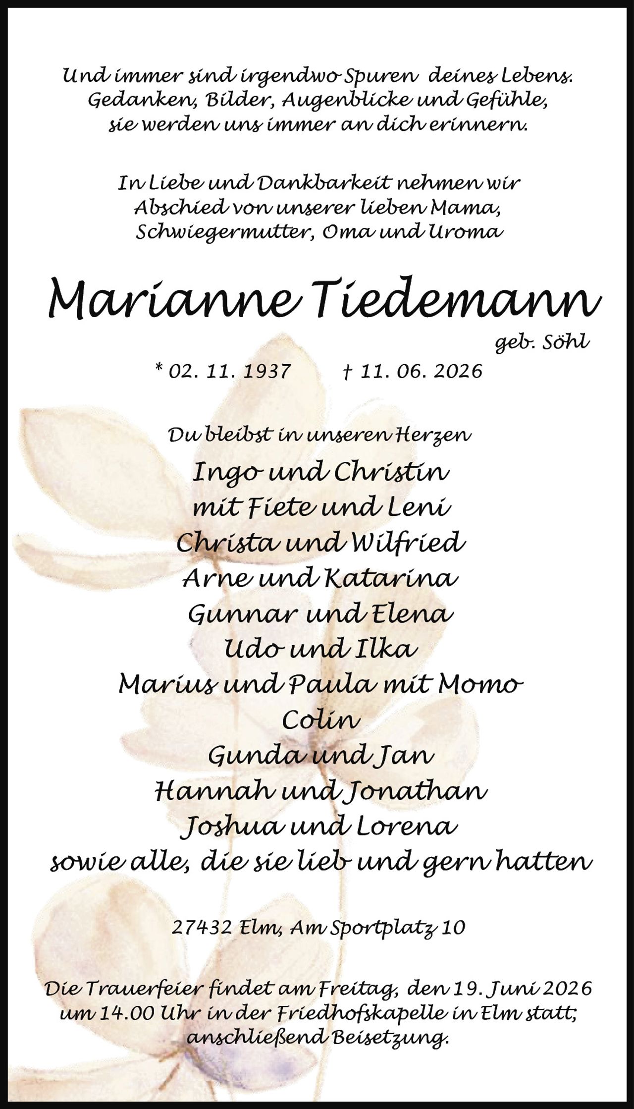 <p><i>Und immer sind irgendwo Spuren deines Lebens.
Gedanken, Bilder, Augenblicke und Gefühle,
sie werden uns immer an dich erinnern.
In Liebe und Dankbarkeit nehmen wir
Abschied von unserer lieben Mama,
Schwiegermutter, Oma und Uroma</i></p>

<p><strong>Marianne Tiedemann</strong><br>geb. Söhl<br>* 02. 11. 1937 † 11. 06. 2026</p>

<p><i>Du bleibst in unseren Herzen</i></p>

<p>Ingo und Christin<br>mit Fiete und Leni<br>Christa und Wilfried<br>Arne und Katarina<br>Gunnar und Elena<br>Udo und Ilka<br>Marius und Paula mit Momo<br>Colin<br>Gunda und Jan<br>Hannah und Jonathan<br>Joshua und Lorena<br>sowie alle, die sie lieb und gern hatten</p>

<p>27432 Elm, Am Sportplatz 10</p>

<p>Die Trauerfeier findet am Freitag, den 19. Juni 2026<br>um 14.00 Uhr in der Friedhofskapelle in Elm statt;<br>anschließend Beisetzung.</p>