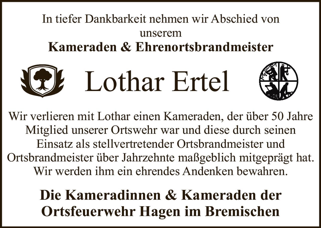 <p>In tiefer Dankbarkeit nehmen wir Abschied von unserem</p>
<p><strong>Kameraden & Ehrenortsbrandmeister</strong></p>
<p><strong>Lothar Ertel</strong></p>
<p>Die Kameradinnen & Kameraden der Ortsfeuerwehr Hagen im Bremischen</p>
<p>Wir verlieren mit Lothar einen Kameraden, der über 50 Jahre Mitglied unserer Ortswehr war und diese durch seinen Einsatz als stellvertretender Ortsbrandmeister und Ortsbrandmeister über Jahrzehnte maßgeblich mitgeprägt hat. Wir werden ihm ein ehrendes Andenken bewahren.</p>