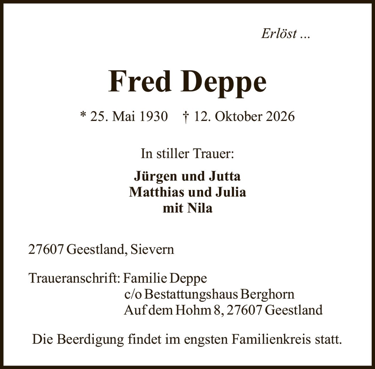 <p><i>Erlöst ...</i></p><p><strong>Fred Deppe</strong></p><p>* 25. Mai 1930  † 12. Oktober 2026</p><p>In stiller Trauer:</p><p><strong>Jürgen und Jutta</strong><br>Matthias und Julia<br>mit Nila</p><p>27607 Geestland, Sievern</p><p>Traueranschrift: Familie Deppe<br>c/o Bestattungshaus Berghorn<br>Auf dem Hohm 8, 27607 Geestland</p><p>Die Beerdigung findet im engsten Familienkreis statt.</p>