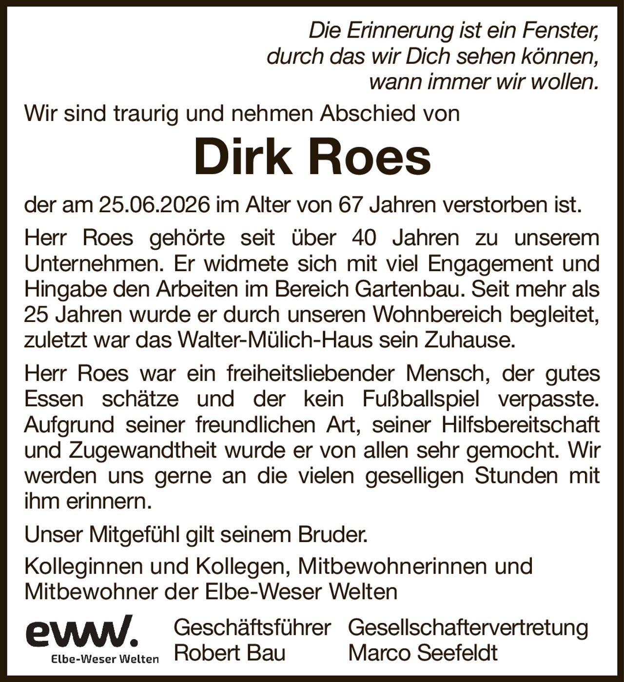 Dirk RoesDie Erinnerung ist ein Fenster,durch das wir Dich sehen können,wann immer wir wollen.Kolleginnen und Kollegen, Mitbewohnerinnen undMitbewohner der Elbe-Weser WeltenGeschäftsführerGesellschaftervertretungRobert BauMarco Seefeldtder am 25.06.2026 im Alter von 67 Jahren verstorben ist.Herr Roes gehörte seit über 40 Jahren zu unseremUnternehmen. Er widmete sich mit viel Engagement und Hingabe den Arbeiten im Bereich Gartenbau. Seit mehr als 25 Jahren wurde er durch unseren Wohnbereich begleitet, zuletzt war das Walter-Mülich-Haus sein Zuhause.Herr Roes war ein freiheitsliebender Mensch, der gutes Essen schätze und der kein Fußballspiel verpasste.Aufgrund seiner freundlichen Art, seiner Hilfsbereitschaft und Zugewandtheit wurde er von allen sehr gemocht. Wir werden uns gerne an die vielen geselligen Stunden mit ihm erinnern.Unser Mitgefühl gilt seinem Bruder.Wir sind traurig und nehmen Abschied von