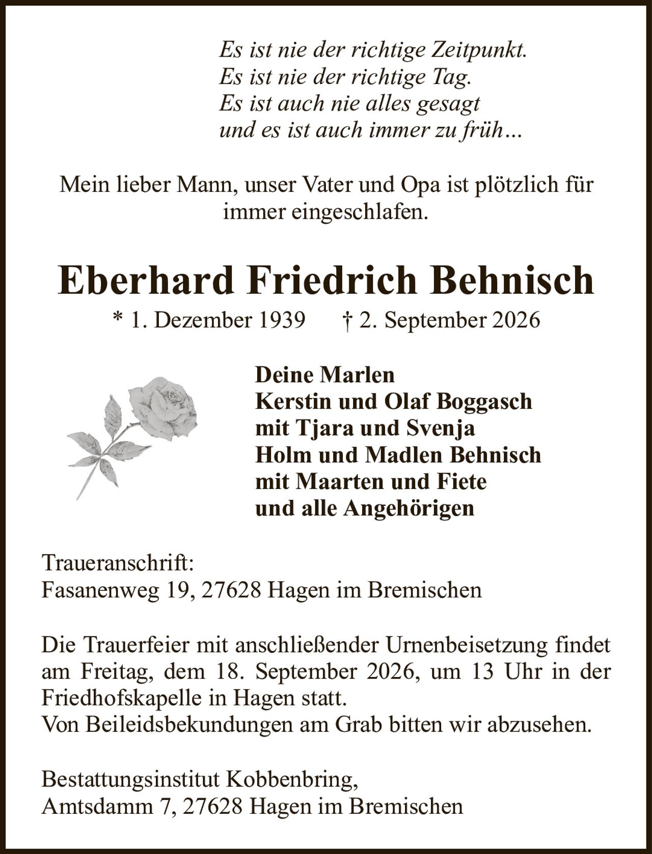 Es ist nie der richtige Zeitpunkt.Es ist nie der richtige Tag.Es ist auch nie alles gesagtund es ist auch immer zu früh…Eberhard Friedrich Behnisch* 1. Dezember 1939† 2. September 2026Deine MarlenKerstin und Olaf Boggaschmit Tjara und SvenjaHolm und Madlen Behnischmit Maarten und Fieteund alle AngehörigenBestattungsinstitut Kobbenbring,Amtsdamm 7, 27628 Hagen im BremischenDie Trauerfeier mit anschließender Urnenbeisetzung findet am Freitag, dem 18. September 2026, um 13 Uhr in der Friedhofskapelle in Hagen statt.Von Beileidsbekundungen am Grab bitten wir abzusehen.Mein lieber Mann, unser Vater und Opa ist plötzlich für immer eingeschlafen.Traueranschrift:Fasanenweg 19, 27628 Hagen im Bremischen