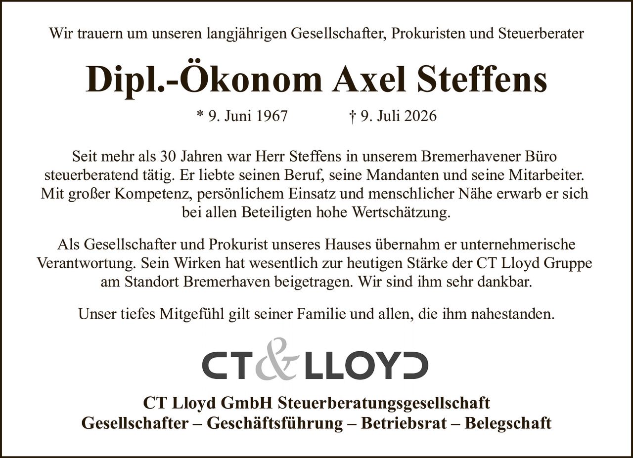 <p>Wir trauern um unseren langjährigen Gesellschafter, Prokuristen und Steuerberater</p>

<p><strong>Dipl.-Ökonom Axel Steffens</strong><br>
* 9. Juni 1967&nbsp;&nbsp;&nbsp;&nbsp;&nbsp;&nbsp;&nbsp;&nbsp;† 9. Juli 2026</p>

<p>Seit mehr als 30 Jahren war Herr Steffens in unserem Bremerhavener Büro steuerberatend tätig. Er liebte seinen Beruf, seine Mandanten und seine Mitarbeiter. Mit großer Kompetenz, persönlichem Einsatz und menschlicher Nähe erwarb er sich bei allen Beteiligten hohe Wertschätzung.</p>

<p>Als Gesellschafter und Prokurist unseres Hauses übernahm er unternehmerische Verantwortung. Sein Wirken hat wesentlich zur heutigen Stärke der CT Lloyd Gruppe am Standort Bremerhaven beigetragen. Wir sind ihm sehr dankbar.</p>

<p>Unser tiefes Mitgefühl gilt seiner Familie und allen, die ihm nahestanden.</p>

<p><strong>CT Lloyd GmbH Steuerberatungsgesellschaft</strong><br>
Gesellschafter – Geschäftsführung – Betriebsrat – Belegschaft</p>