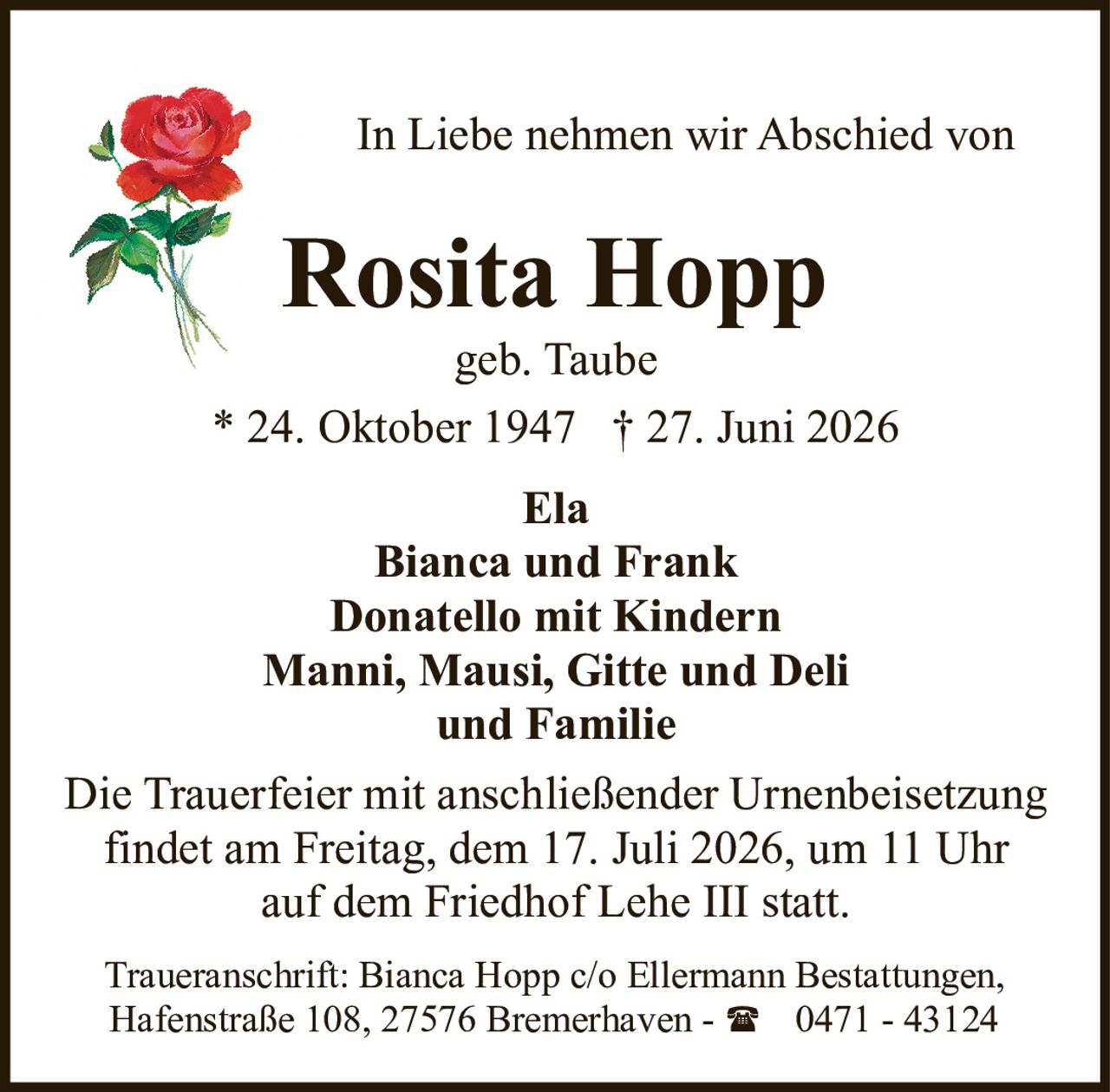 <p><strong>In Liebe nehmen wir Abschied von</strong></p>

<p><strong>Rosita Hopp</strong><br>geb. Taube<br>* 24. Oktober 1947 † 27. Juni 2026</p>

<p><strong>Ela</strong><br><strong>Bianca und Frank</strong><br><strong>Donatello mit Kindern</strong><br><strong>Manni, Mausi, Gitte und Deli</strong><br><strong>und Familie</strong></p>

<p>Die Trauerfeier mit anschließender Urnenbeisetzung findet am Freitag, dem 17. Juli 2026, um 11 Uhr auf dem Friedhof Lehe III statt.</p>

<p>Traueranschrift: Bianca Hopp c/o Ellermann Bestattungen, Hafenstraße 108, 27576 Bremerhaven - ☎ 0471 - 43124</p>