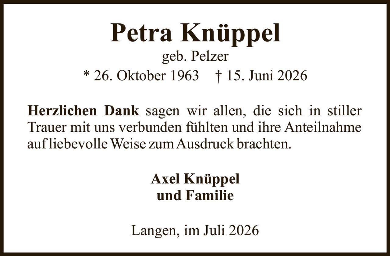 <p><strong>Petra Knüppel</strong><br>geb. Pelzer<br>* 26. Oktober 1963 † 15. Juni 2026</p><p><strong>Herzlichen Dank</strong> sagen wir allen, die sich in stiller Trauer mit uns verbunden fühlten und ihre Anteilnahme auf liebevolle Weise zum Ausdruck brachten.</p><p>Axel Knüppel<br>und Familie</p><p>Langen, im Juli 2026</p>