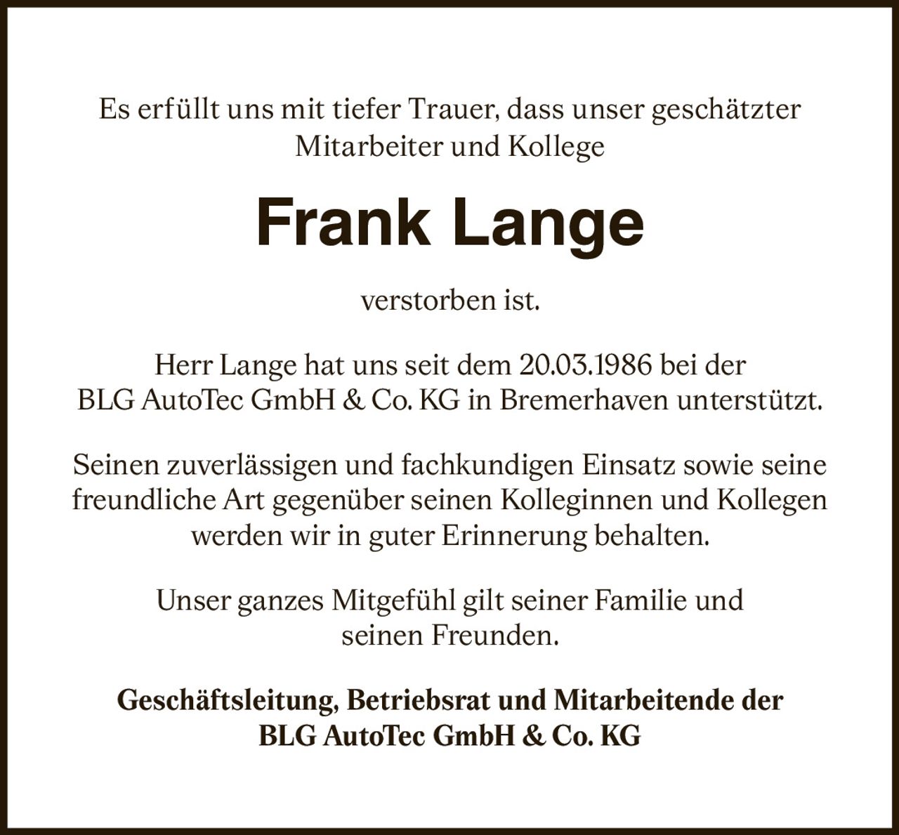 <p>Es erfüllt uns mit tiefer Trauer, dass unser geschätzter Mitarbeiter und Kollege</p>
<p><strong>Frank Lange</strong></p>
<p>verstorben ist.</p>
<p>Herr Lange hat uns seit dem 20.03.1986 bei der BLG AutoTec GmbH & Co. KG in Bremerhaven unterstützt.</p>
<p>Seinen zuverlässigen und fachkundigen Einsatz sowie seine freundliche Art gegenüber seinen Kolleginnen und Kollegen werden wir in guter Erinnerung behalten.</p>
<p>Unser ganzes Mitgefühl gilt seiner Familie und seinen Freunden.</p>
<p><strong>Geschäftsleitung, Betriebsrat und Mitarbeitende der BLG AutoTec GmbH & Co. KG</strong></p>