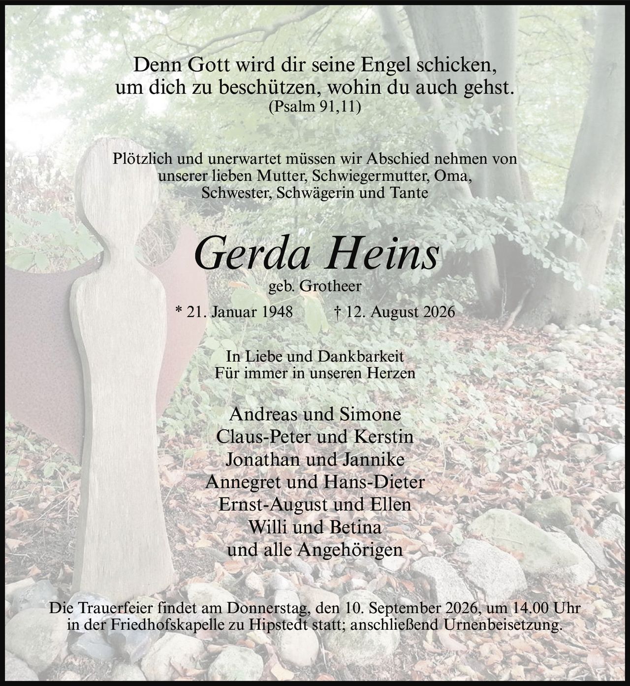 <p>Denn Gott wird dir seine Engel schicken,<br>um dich zu beschützen, wohin du auch gehst.<br>(Psalm 91,11)</p><p>Plötzlich und unerwartet müssen wir Abschied nehmen von<br>unserer lieben Mutter, Schwiegermutter, Oma,<br>Schwester, Schwägerin und Tante</p><p><strong>Gerda Heins</strong><br>geb. Grotheer<br>* 21. Januar 1948 † 12. August 2026</p><p>In Liebe und Dankbarkeit<br>Für immer in unseren Herzen</p><p>Andreas und Simone<br>Claus-Peter und Kerstin<br>Jonathan und Jannike<br>Annegret und Hans-Dieter<br>Ernst-August und Ellen<br>Willi und Betina<br>und alle Angehörigen</p><p>Die Trauerfeier findet am Donnerstag, den 10. September 2026, um 14.00 Uhr<br>in der Friedhofskapelle zu Hipstedt statt; anschließend Urnenbeisetzung.</p>