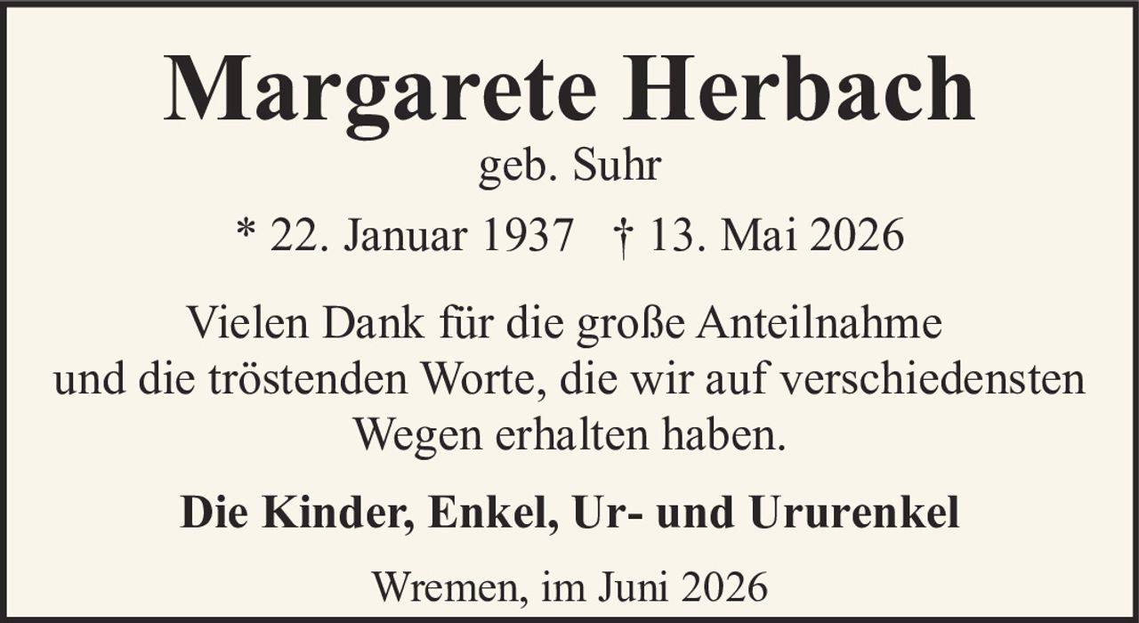 <p><strong>Margarete Herbach</strong><br/>geb. Suhr</p><p>* 22. Januar 1937 † 13. Mai 2026</p><p>Vielen Dank für die große Anteilnahme<br/>und die tröstenden Worte, die wir auf verschiedensten<br/>Wegen erhalten haben.</p><p><strong>Die Kinder, Enkel, Ur- und Ururenkel</strong></p><p>Wremen, im Juni 2026</p>