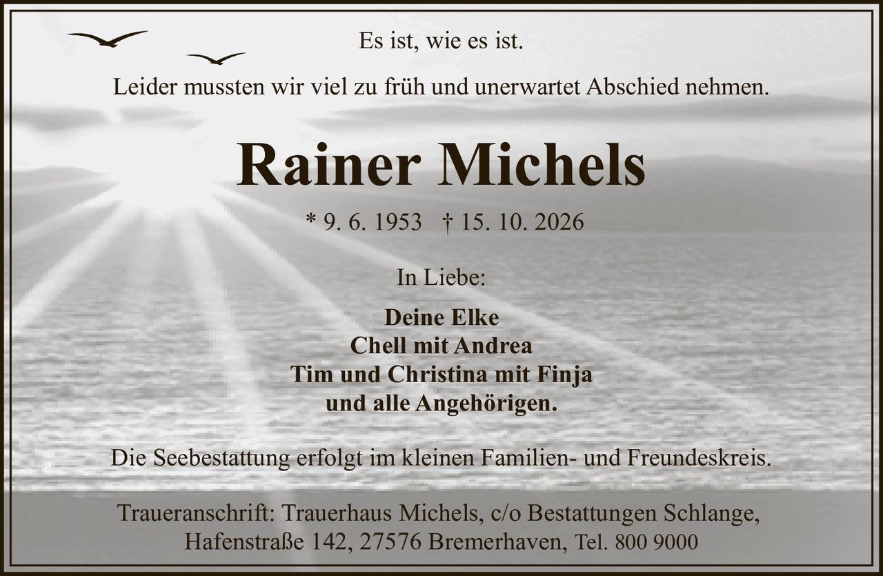 <p><i>Es ist, wie es ist.</i></p><p>Leider mussten wir viel zu früh und unerwartet Abschied nehmen.</p><p><strong>Rainer Michels</strong><br>* 9. 6. 1953 † 15. 10. 2026</p><p>In Liebe:<br><strong>Deine Elke<br>Chell mit Andrea<br>Tim und Christina mit Finja<br>und alle Angehörigen.</strong></p><p>Die Seebestattung erfolgt im kleinen Familien- und Freundeskreis.</p><p>Traueranschrift: Trauerhaus Michels, c/o Bestattungen Schlange, Hafenstraße 142, 27576 Bremerhaven, Tel. 800 9000</p>