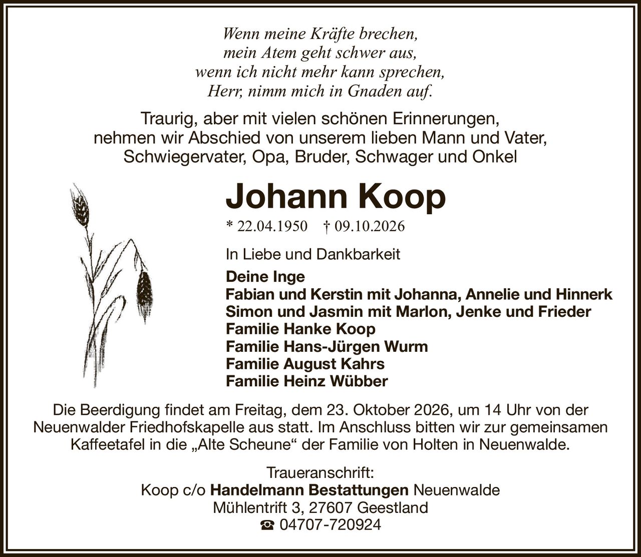 Wenn meine Kräfte brechen,mein Atem geht schwer aus,wenn ich nicht mehr kann sprechen,Herr, nimm mich in Gnaden auf.Traurig, aber mit vielen schönen Erinnerungen,nehmen wir Abschied von unserem lieben Mann und Vater,Schwiegervater, Opa, Bruder, Schwager und OnkelJohann Koop* 22.04.1950† 09.10.2026In Liebe und DankbarkeitDeine IngeFabian und Kerstin mit Johanna, Annelie und HinnerkSimon und Jasmin mit Marlon, Jenke und FriederFamilie Hanke KoopFamilie Hans-Jürgen WurmFamilie August KahrsFamilie Heinz WübberTraueranschrift:Koop c/oHandelmann BestattungenNeuenwaldeMühlentrift 3, 27607 Geestland04707-720924Die Beerdigung findet am Freitag, dem 23. Oktober 2026, um 14 Uhr von derNeuenwalder Friedhofskapelle aus statt. Im Anschluss bitten wir zur gemeinsamen Kaffeetafel in die „Alte Scheune“ der Familie von Holten in Neuenwalde.