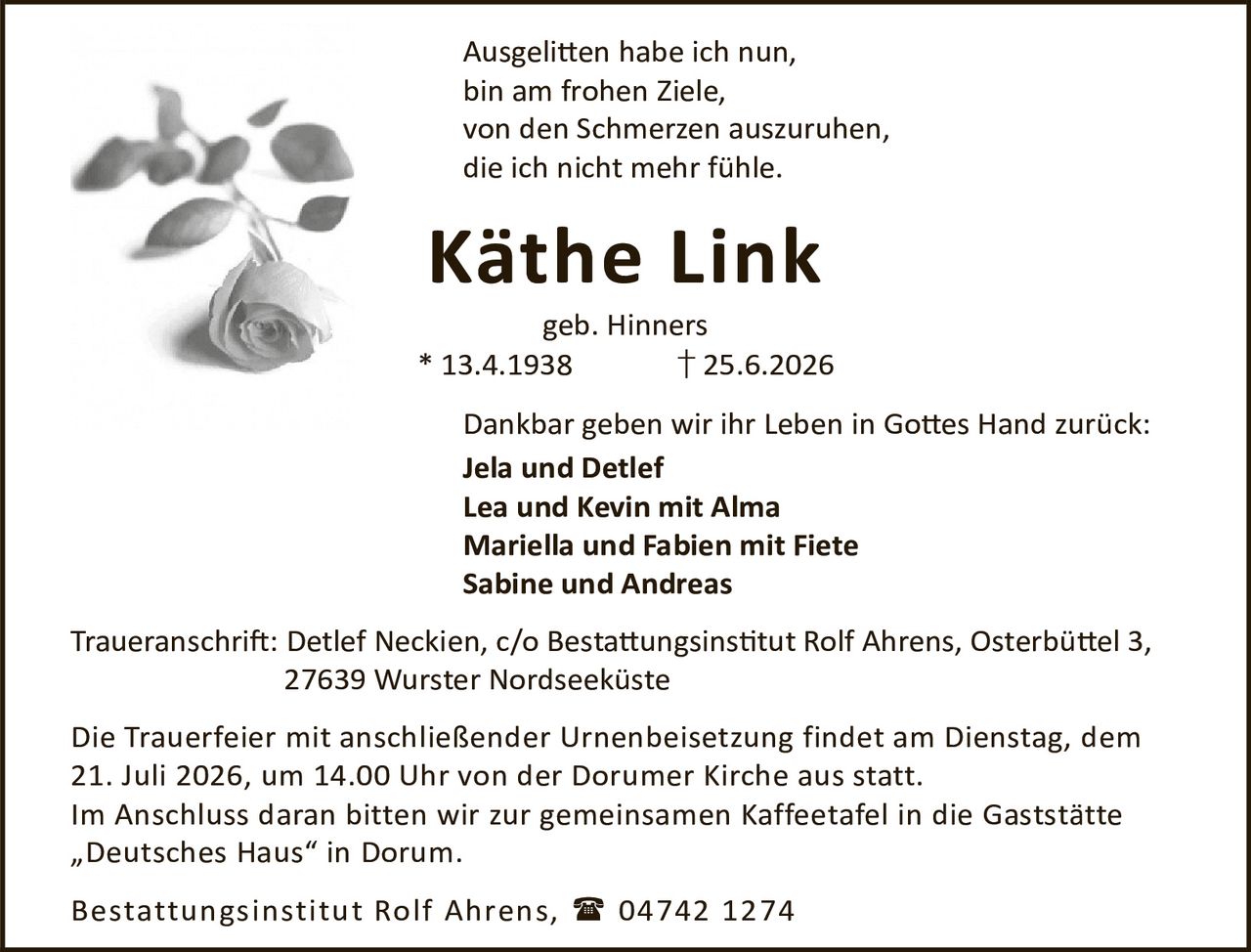<p>Ausgelitten habe ich nun,<br>bin am frohen Ziele,<br>von den Schmerzen auszuruhen,<br>die ich nicht mehr fühle.</p>

<p><strong>Käthe Link</strong><br>geb. Hinners<br>* 13.4.1938 † 25.6.2026</p>

<p>Dankbar geben wir ihr Leben in Gottes Hand zurück:<br><strong>Jela und Detlef</strong><br><strong>Lea und Kevin mit Alma</strong><br><strong>Mariella und Fabien mit Fiete</strong><br><strong>Sabine und Andreas</strong></p>

<p>Traueranschrift: Detlef Neckien, c/o Bestattungsinstitut Rolf Ahrens, Osterbüttel 3, 27639 Wurster Nordseeküste</p>

<p>Die Trauerfeier mit anschließender Urnenbeisetzung findet am Dienstag, dem 21. Juli 2026, um 14.00 Uhr von der Dorumer Kirche aus statt.<br>Im Anschluss daran bitten wir zur gemeinsamen Kaffeetafel in die Gaststätte „Deutsches Haus" in Dorum.</p>

<p>Bestattungsinstitut Rolf Ahrens, 04742 1274</p>