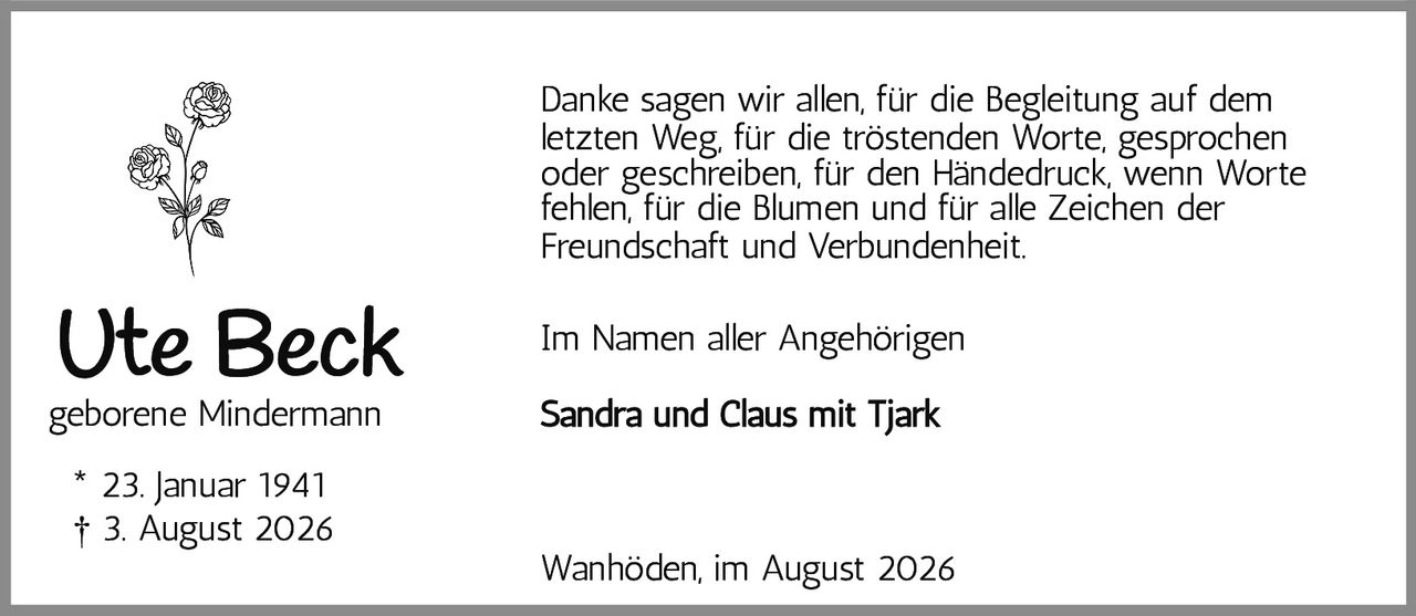 <p><strong>Ute Beck</strong><br/>geborene Mindermann</p><p>* 23. Januar 1941<br/>† 3. August 2026</p><p>Danke sagen wir allen, für die Begleitung auf dem letzten Weg, für die tröstenden Worte, gesprochen oder geschrieben, für den Händedruck, wenn Worte fehlen, für die Blumen und für alle Zeichen der Freundschaft und Verbundenheit.</p><p>Im Namen aller Angehörigen</p><p><strong>Sandra und Claus mit Tjark</strong></p><p>Wanhöden, im August 2026</p>