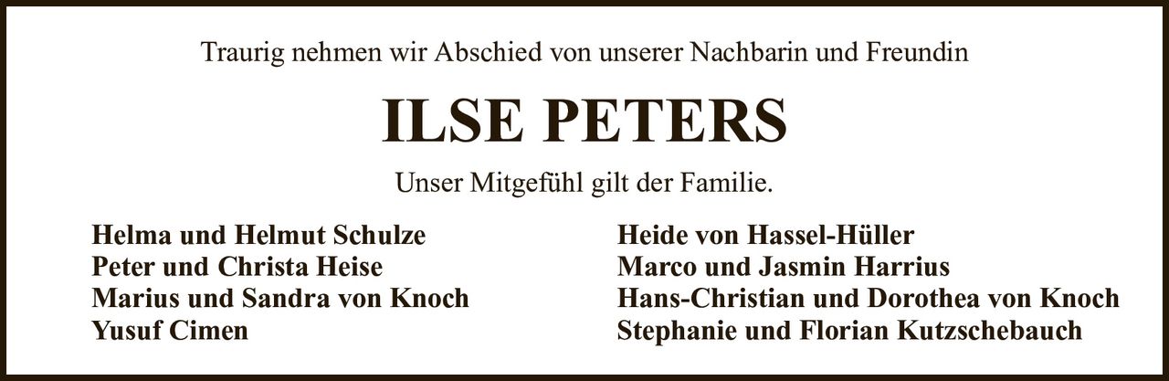 Traurig nehmen wir Abschied von unserer Nachbarin und FreundinILSE PETERSHelma und Helmut SchulzeHeide von Hassel-HüllerPeter und Christa HeiseMarco und Jasmin HarriusMarius und Sandra von KnochHans-Christian und Dorothea von KnochYusuf CimenStephanie und Florian KutzschebauchUnser Mitgefühl gilt der Familie.