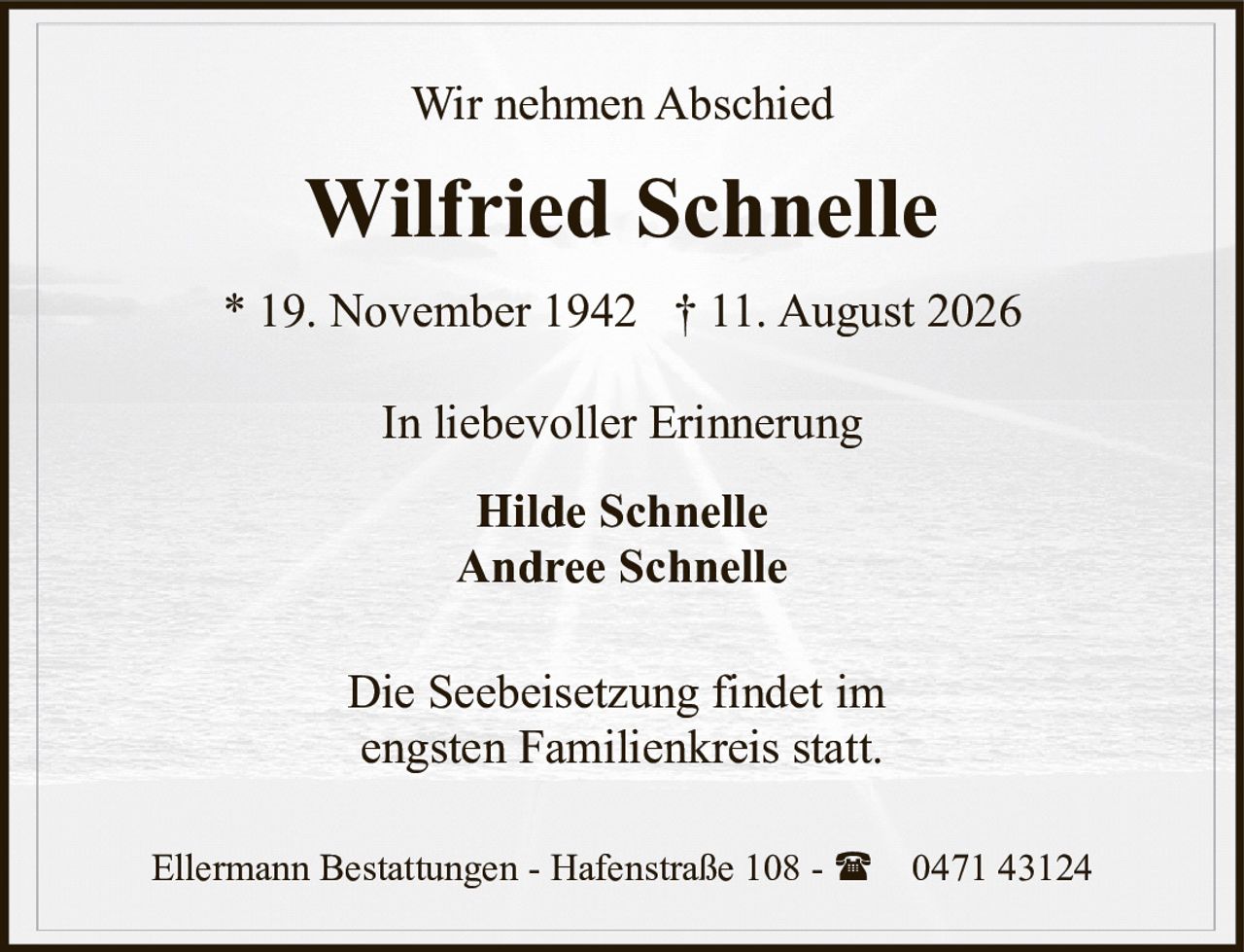 <p>Wir nehmen Abschied</p>

<p><strong>Wilfried Schnelle</strong></p>

<p>* 19. November 1942  † 11. August 2026</p>

<p>In liebevoller Erinnerung</p>

<p><strong>Hilde Schnelle</strong><br />
<strong>Andree Schnelle</strong></p>

<p>Die Seebeisetzung findet im engsten Familienkreis statt.</p>

<p>Ellermann Bestattungen - Hafenstraße 108 - ☎ 0471 43124</p>