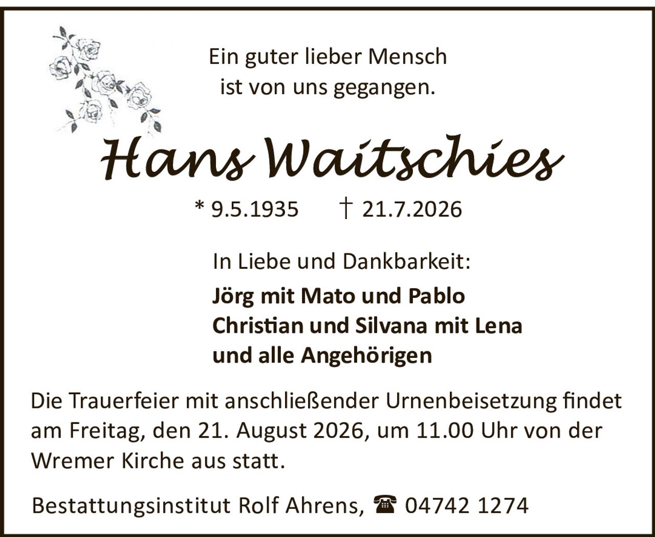 <p>Ein guter lieber Mensch<br>ist von uns gegangen.</p><p><strong>Hans Waitschies</strong><br>* 9.5.1935 † 21.7.2026</p><p>In Liebe und Dankbarkeit:<br><strong>Jörg</strong> mit Mato und Pablo<br><strong>Christian</strong> und Silvana mit Lena<br>und alle Angehörigen</p><p>Die Trauerfeier mit anschließender Urnenbeisetzung findet am Freitag, den 21. August 2026, um 11.00 Uhr von der Wremer Kirche aus statt.</p><p>Bestattungsinstitut Rolf Ahrens, 04742 1274</p>