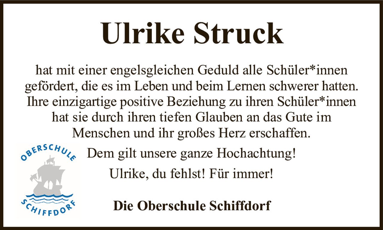 Ulrike StruckDie Oberschule Schiffdorfhat mit einer engelsgleichen Geduld alle Schüler*innengefördert, die es im Leben und beim Lernen schwerer hatten.Ihre einzigartige positive Beziehung zu ihren Schüler*innenhat sie durch ihren tiefen Glauben an das Gute imMenschen und ihr großes Herz erschaffen.Dem gilt unsere ganze Hochachtung!Ulrike, du fehlst! Für immer!