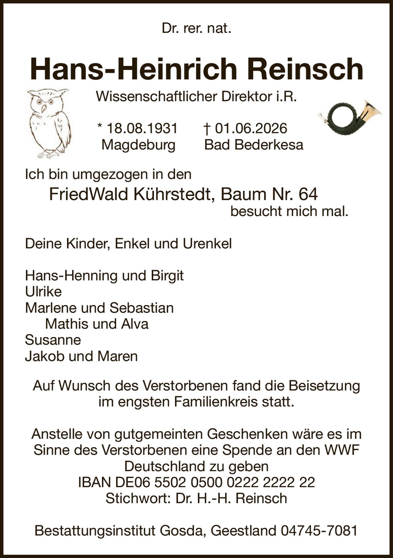 Hans-Heinrich ReinschWissenschaftlicher Direktor i.R.* 18.08.1931† 01.06.2026MagdeburgBad BederkesaAuf Wunsch des Verstorbenen fand die Beisetzung im engsten Familienkreis statt.Anstelle von gutgemeinten Geschenken wäre es im Sinne des Verstorbenen eine Spende an den WWF Deutschland zu gebenIBAN DE06 5502 0500 0222 2222 22Stichwort: Dr. H.-H. ReinschBestattungsinstitut Gosda, Geestland 04745-7081Dr. rer. nat.Ich bin umgezogen in denFriedWald Kührstedt, Baum Nr. 64besucht mich mal.Deine Kinder, Enkel und UrenkelHans-Henning und BirgitUlrikeMarlene und SebastianMathis und AlvaSusanneJakob und Maren
