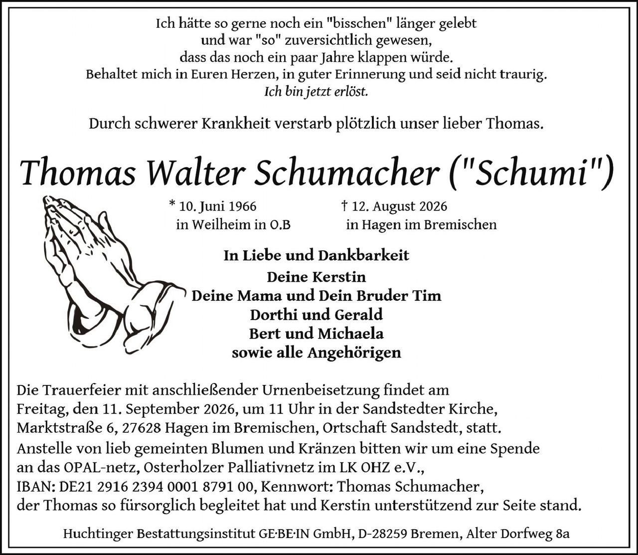 <p>Ich hätte so gerne noch ein "bisschen" länger gelebt und war "so" zuversichtlich gewesen, dass das noch ein paar jahre klappen würde. Behaltet mich in Euren Herzen, in guter Erinnerung und seid nicht traurig. <i>Ich bin jetzt erlöst.</i></p>

<p>Durch schwerer Krankheit verstarb plötzlich unser lieber Thomas.</p>

<p><strong>Thomas Walter Schumacher ("Schumi")</strong><br/>
* 10. Juni 1966 in Weilheim in O.B<br/>
† 12. August 2026 in Hagen im Bremischen</p>

<p><strong>In Liebe und Dankbarkeit</strong><br/>
Deine Kerstin<br/>
Deine Mama und Dein Bruder Tim<br/>
Dorthi und Gerald<br/>
Bert und Michaela<br/>
sowie alle Angehörigen</p>

<p>Die Trauerfeier mit anschließender Urnenbeisetzung findet am Freitag, den 11. September 2026, um 11 Uhr in der Sandstedter Kirche, Markstraße 6, 27628 Hagen im Bremischen, Ortschaft Sandstedt, statt. Anstelle von lieb gemeinten Blumen und Kränzen bitten wir um eine Spende an das OPAL-netz, Osterholzer Palliativnetz im LK OHZ e.V., IBAN: DE21 2916 2394 0001 8791 00, Kennwort: Thomas Schumacher, der Thomas so fürsorglich begleitetet hat und Kerstin unterstützend zur Seite stand.</p>

<p>Huchtinger Bestattungsinstitut GE.BE.IN GmbH, D-28259 Bremen, Alter Dorfweg 8a</p>