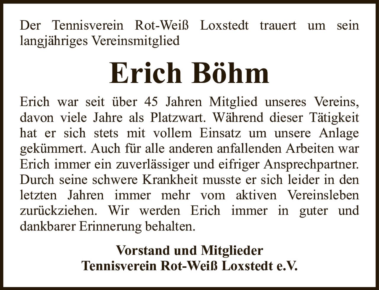 Der Tennisverein Rot-Weiß Loxstedt trauert um seinlangjähriges VereinsmitgliedErich BöhmVorstand und MitgliederTennisverein Rot-Weiß Loxstedt e.V.Erich war seit über 45 Jahren Mitglied unseres Vereins,davon viele Jahre als Platzwart. Während dieser Tätigkeit hat er sich stets mit vollem Einsatz um unsere Anlagegekümmert. Auch für alle anderen anfallenden Arbeiten war Erich immer ein zuverlässiger und eifriger Ansprechpartner. Durch seine schwere Krankheit musste er sich leider in den letzten Jahren immer mehr vom aktiven Vereinslebenzurückziehen. Wir werden Erich immer in guter unddankbarer Erinnerung behalten.