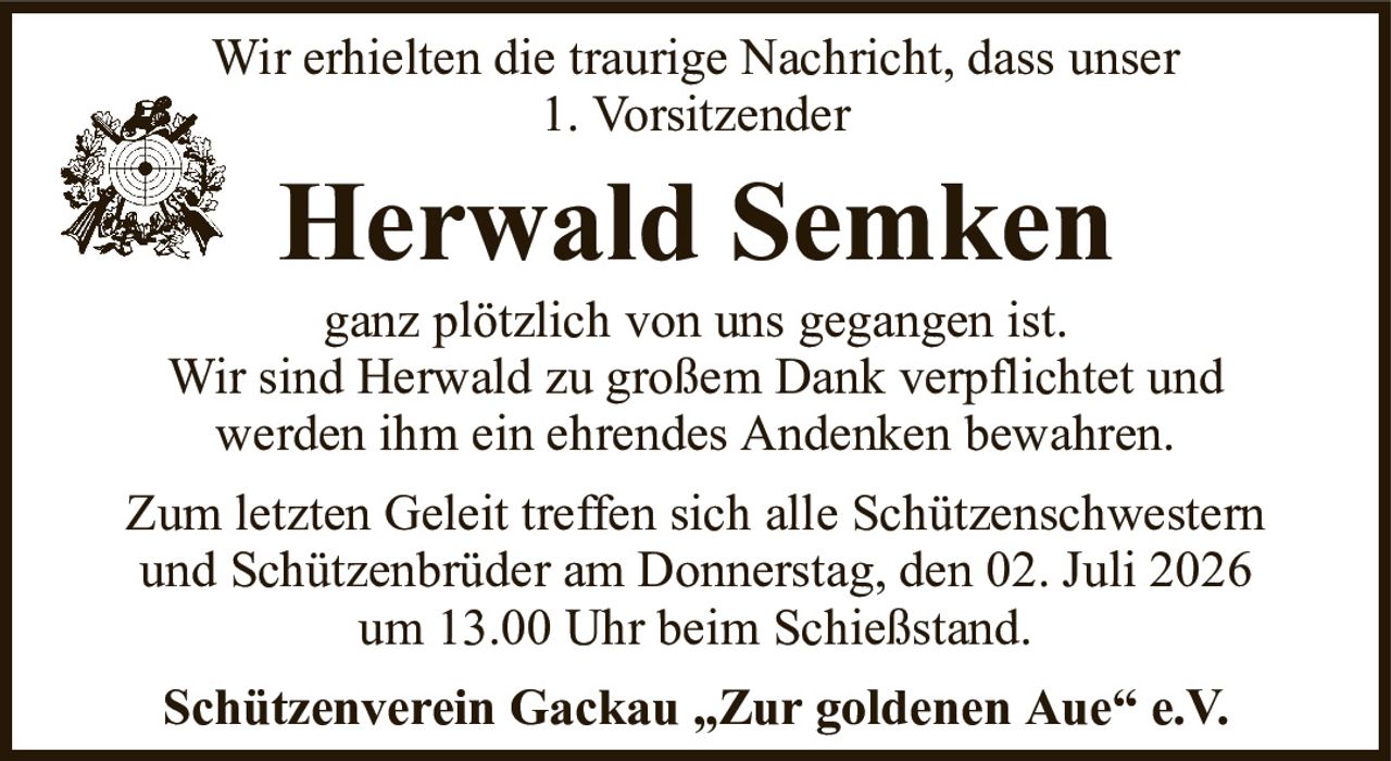 Wir erhielten die traurige Nachricht, dass unser1. VorsitzenderHerwald SemkenSchützenverein Gackau „Zur goldenen Aue“ e.V.ganz plötzlich von uns gegangen ist.Wir sind Herwald zu großem Dank verpflichtet undwerden ihm ein ehrendes Andenken bewahren.Zum letzten Geleit treffen sich alle Schützenschwesternund Schützenbrüder am Donnerstag, den 02. Juli 2026um 13.00 Uhr beim Schießstand.