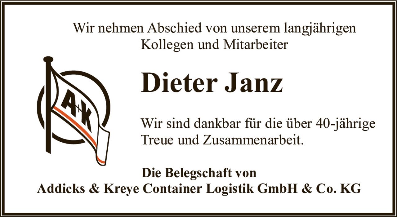 <p>Wir nehmen Abschied von unserem langjährigen Kollegen und Mitarbeiter</p><p><strong>Dieter Janz</strong></p><p>Wir sind dankbar für die über 40-jährige Treue und Zusammenarbeit.</p><p><strong>Die Belegschaft von<br>Addicks & Kreye Container Logistik GmbH & Co. KG</strong></p>