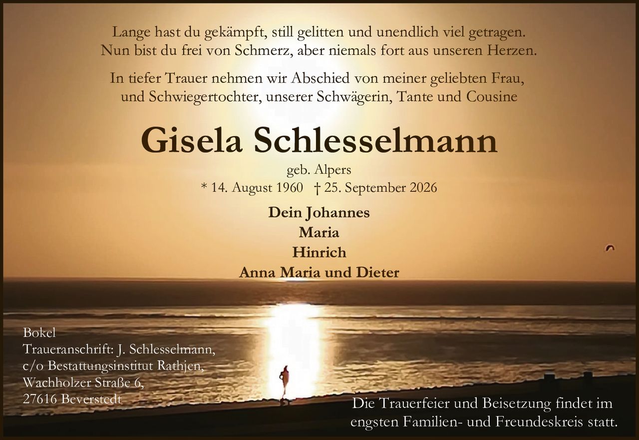 <p>geb. Alpers</p>
<p>* 14. August 1960 † 25. September 2026</p>
<p>In tiefer Trauer nehmen wir Abschied von meiner geliebten Frau, und Schwiegertochter, unserer Schwägerin, Tante und Cousine</p>
<p>Lange hast du gekämpft, still gelitten und unendlich viel getragen.<br>Nun bist du frei von Schmerz, aber niemals fort aus unseren Herzen.</p>
<p>Dein Johannes<br>Maria<br>Hinrich<br>Anna Maria und Dieter</p>
<p>Die Trauerfeier und Beisetzung findet im engsten Familien- und Freundeskreis statt.</p>
<p>Traueranschrift: J. Schlesselmann,<br>c/o Bestattungsinstitut Rathjen,<br>Wachholzer Straße 6,<br>27616 Beverstedt</p>
<p>Bokel</p>