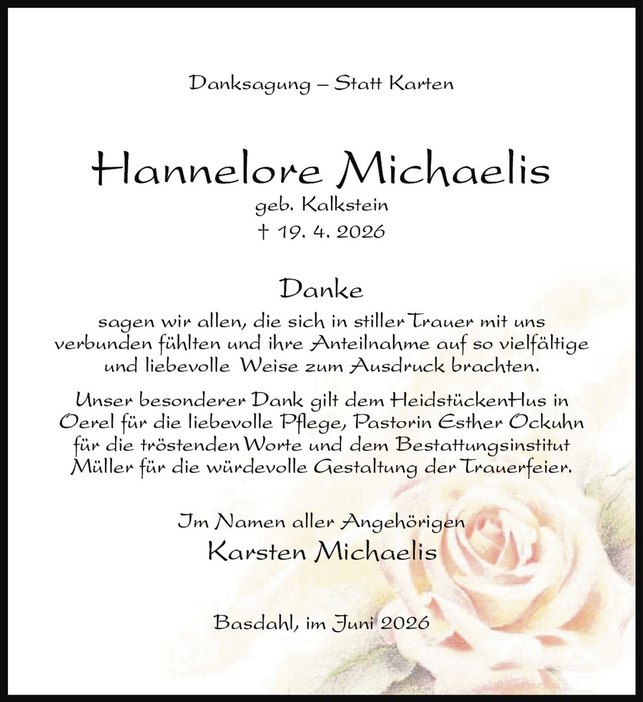 <p><strong>Danksagung – Statt Karten</strong></p>

<p><strong>Hannelore Michaelis</strong><br/>geb. Kalkstein<br/>† 19. 4. 2026</p>

<p><strong>Danke</strong></p>

<p>sagen wir allen, die sich in stiller Trauer mit uns verbunden fühlten und ihre Anteilnahme auf so vielfältige und liebevolle Weise zum Ausdruck brachten.</p>

<p>Unser besonderer Dank gilt dem HeidstückenHus in Oerel für die liebevolle Pflege, Pastorin Esther Ockuhn für die tröstenden Worte und dem Bestattungsinstitut Müller für die würdevolle Gestaltung der Trauerfeier.</p>

<p>Im Namen aller Angehörigen<br/><strong>Karsten Michaelis</strong></p>

<p>Basdahl, im Juni 2026</p>