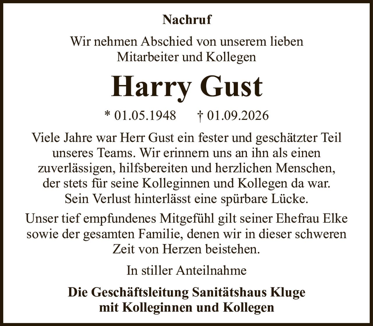 Wir nehmen Abschied von unserem liebenMitarbeiter und KollegenHarry GustNachrufDie Geschäftsleitung Sanitätshaus Klugemit Kolleginnen und Kollegen* 01.05.1948† 01.09.2026Viele Jahre war Herr Gust ein fester und geschätzter Teil unseres Teams. Wir erinnern uns an ihn als einenzuverlässigen, hilfsbereiten und herzlichen Menschen,der stets für seine Kolleginnen und Kollegen da war.Sein Verlust hinterlässt eine spürbare Lücke.Unser tief empfundenes Mitgefühl gilt seiner Ehefrau Elke sowie der gesamten Familie, denen wir in dieser schweren Zeit von Herzen beistehen.In stiller Anteilnahme