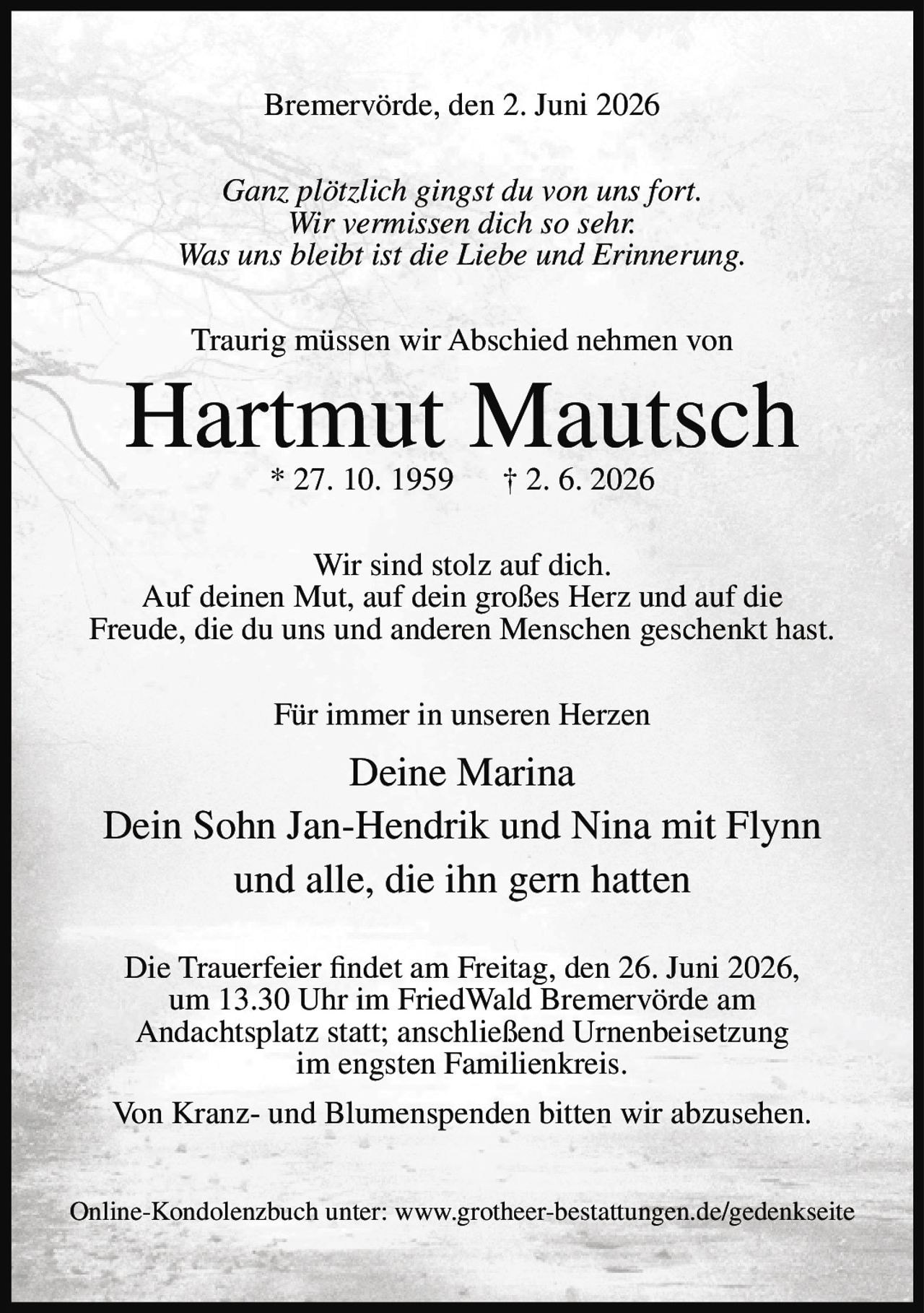 <p>Bremervörde, den 2. Juni 2026</p>

<p><i>Ganz plötzlich gingst du von uns fort.<br/>
Wir vermissen dich so sehr.<br/>
Was uns bleibt ist die Liebe und Erinnerung.</i></p>

<p>Traurig müssen wir Abschied nehmen von</p>

<p><strong>Hartmut Mautsch</strong><br/>
* 27. 10. 1959 † 2. 6. 2026</p>

<p>Wir sind stolz auf dich.<br/>
Auf deinen Mut, auf dein großes Herz und auf die Freude, die du uns und anderen Menschen geschenkt hast.</p>

<p>Für immer in unseren Herzen</p>

<p>Deine Marina<br/>
Dein Sohn Jan-Hendrik und Nina mit Flynn<br/>
und alle, die ihn gern hatten</p>

<p>Die Trauerfeier findet am Freitag, den 26. Juni 2026, um 13.30 Uhr im FriedWald Bremervörde am Andachtsplatz statt; anschließend Urnenbeisetzung im engsten Familienkreis.</p>

<p>Von Kranz- und Blumenspenden bitten wir abzusehen.</p>

<p>Online-Kondolenzbuch unter: www.grotheer-bestattungen.de/gedenkseite</p>