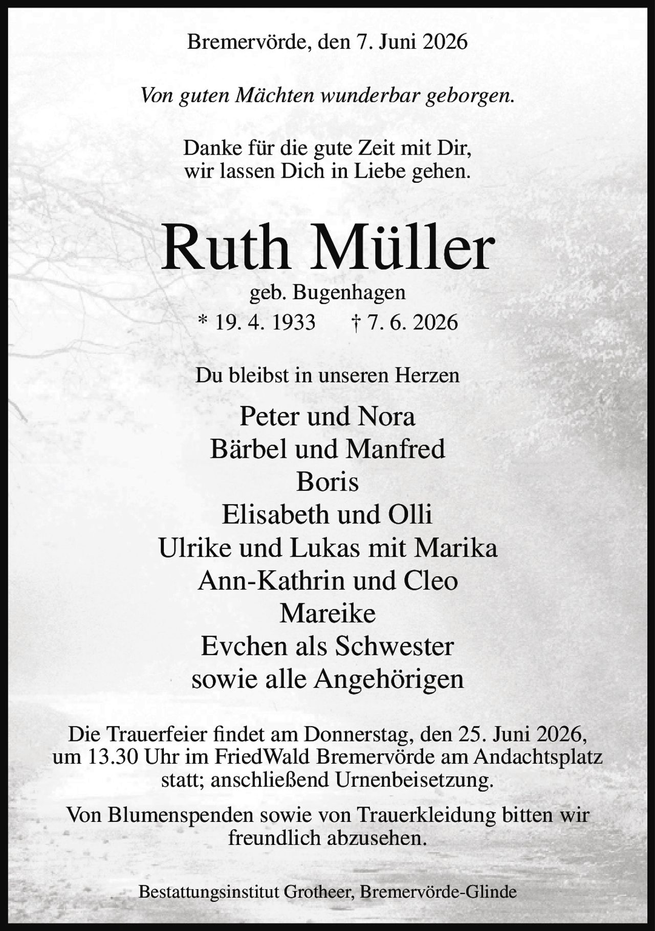 <p>Bremervörde, den 7. Juni 2026</p>

<p><i>Von guten Mächten wunderbar geborgen.</i></p>

<p>Danke für die gute Zeit mit Dir,<br>
wir lassen Dich in Liebe gehen.</p>

<p><strong>Ruth Müller</strong><br>
geb. Bugenhagen<br>
* 19. 4. 1933 † 7. 6. 2026</p>

<p>Du bleibst in unseren Herzen</p>

<p>Peter und Nora<br>
Bärbel und Manfred<br>
Boris<br>
Elisabeth und Olli<br>
Ulrike und Lukas mit Marika<br>
Ann-Kathrin und Cleo<br>
Mareike<br>
Evchen als Schwester<br>
sowie alle Angehörigen</p>

<p>Die Trauerfeier findet am Donnerstag, den 25. Juni 2026, um 13.30 Uhr im FriedWald Bremervörde am Andachtsplatz statt; anschließend Urnenbeisetzung.</p>

<p>Von Blumenspenden sowie von Trauerkleidung bitten wir freundlich abzusehen.</p>

<p>Bestattungsinstitut Grotheer, Bremervörde-Glinde</p>