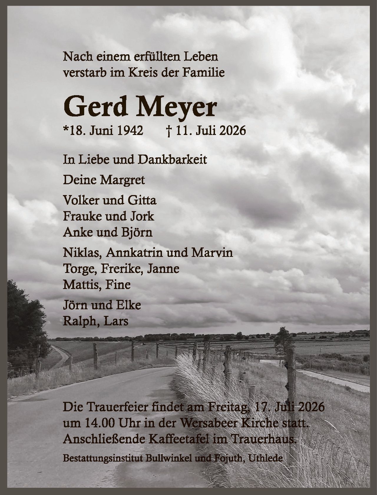 <p>Nach einem erfüllten Leben verstarb im Kreis der Familie</p>

<p><strong>Gerd Meyer</strong><br>
*18. Juni 1942 † 11. Juli 2026</p>

<p>In Liebe und Dankbarkeit<br>
Deine Margret<br>
Volker und Gitta<br>
Frauke und Jork<br>
Anke und Björn<br>
Niklas, Annkatrin und Marvin<br>
Torge, Frerike, Janne<br>
Mattis, Fine</p>

<p>Jörn und Elke<br>
Ralph, Lars</p>

<p>Die Trauerfeier findet am Freitag 17. Juli 2026 um 14.00 Uhr in der Wersabeer Kirche statt. Anschließende Kaffeetafel im Trauerhaus.</p>

<p>Bestattungsinstitut Bullwinkel und Fojuth, Uthlede</p>