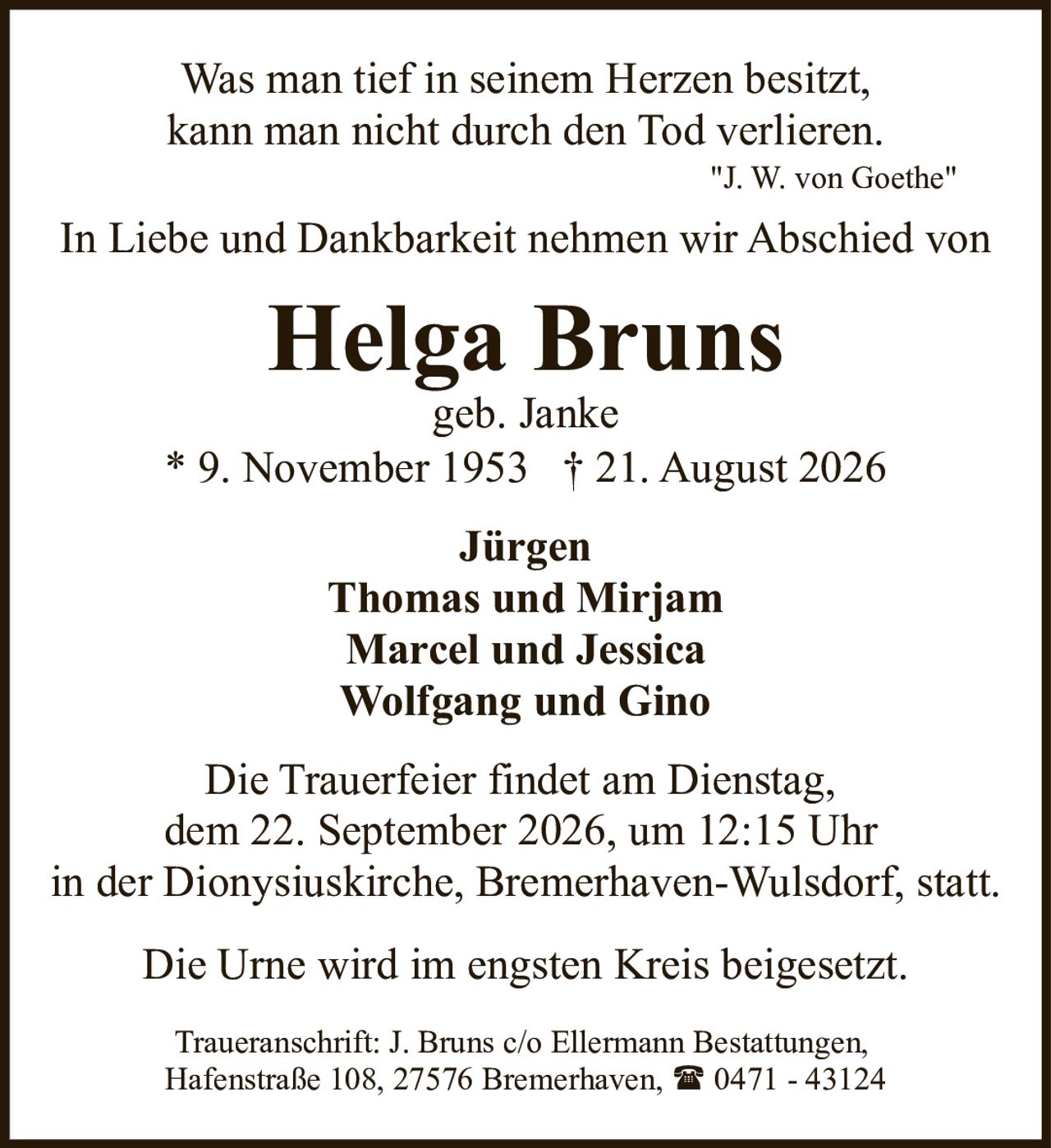 <p><i>Was man tief in seinem Herzen besitzt,<br>kann man nicht durch den Tod verlieren.<br>"J. W. von Goethe"</i></p><p>In Liebe und Dankbarkeit nehmen wir Abschied von</p><p><strong>Helga Bruns</strong><br>geb. Janke<br>* 9. November 1953 † 21. August 2026</p><p><strong>Jürgen<br>Thomas und Mirjam<br>Marcel und Jessica<br>Wolfgang und Gino</strong></p><p>Die Trauerfeier findet am Dienstag,<br>dem 22. September 2026, um 12:15 Uhr<br>in der Dionysiuskirche, Bremerhaven-Wulsdorf, statt.</p><p>Die Urne wird im engsten Kreis beigesetzt.</p><p>Traueranschrift: J. Bruns c/o Ellermann Bestattungen,<br>Hafenstraße 108, 27576 Bremerhaven, ☎ 0471 - 43124</p>