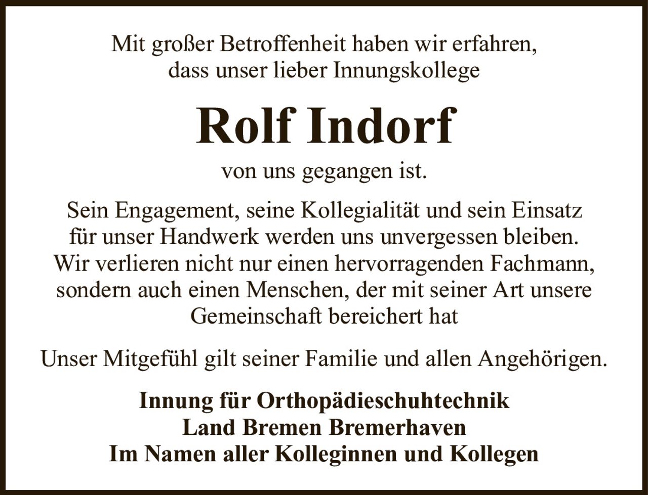Mit großer Betroffenheit haben wir erfahren,dass unser lieber InnungskollegeRolf Indorfvon uns gegangen ist.Innung für OrthopädieschuhtechnikLand Bremen BremerhavenIm Namen aller Kolleginnen und KollegenSein Engagement, seine Kollegialität und sein Einsatzfür unser Handwerk werden uns unvergessen bleiben.Wir verlieren nicht nur einen hervorragenden Fachmann,sondern auch einen Menschen, der mit seiner Art unsereGemeinschaft bereichert hatUnser Mitgefühl gilt seiner Familie und allen Angehörigen.