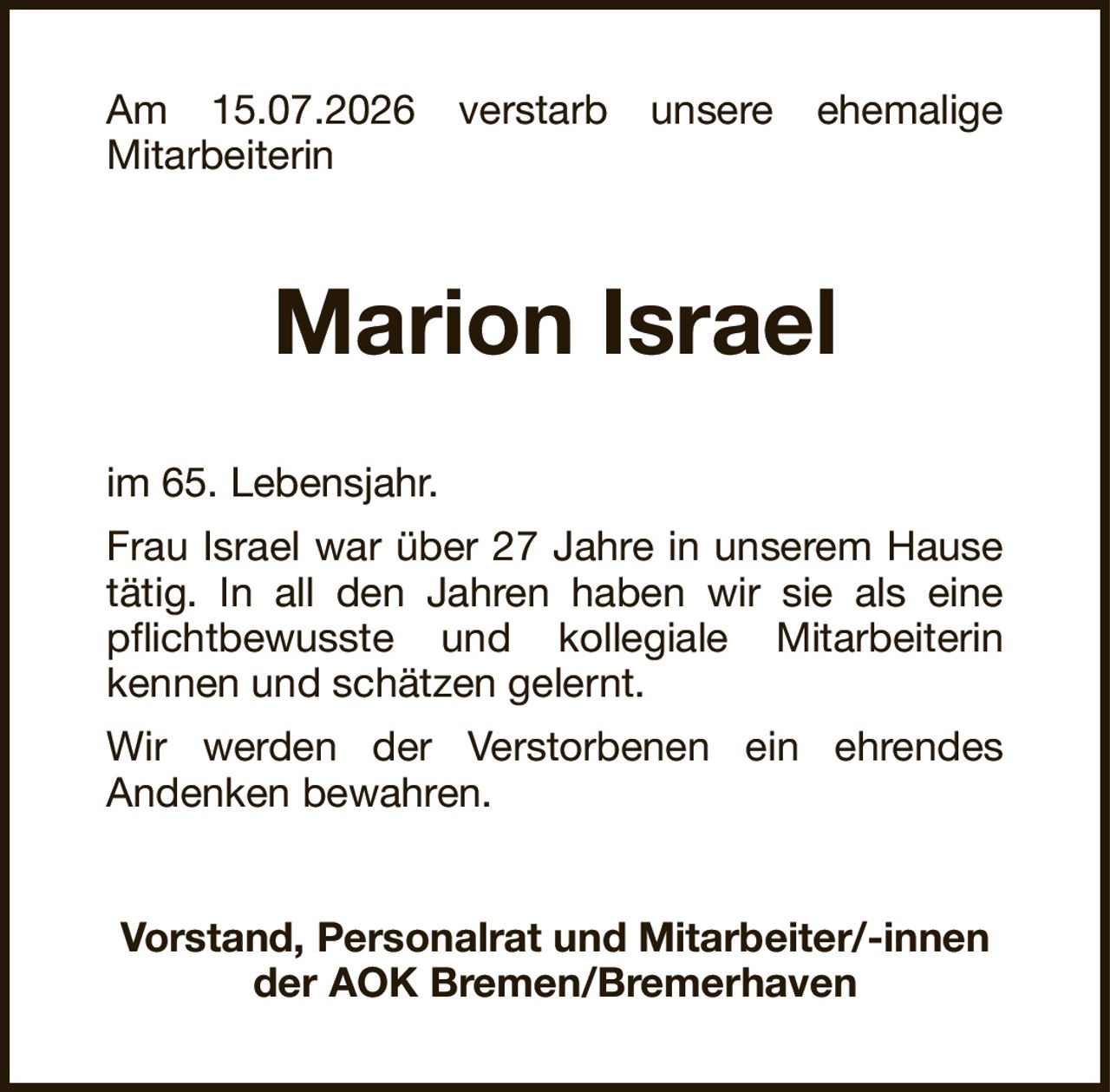 Am 15.07.2026 verstarb unsere ehemaligeMitarbeiterinMarion IsraelVorstand, Personalrat und Mitarbeiter/-innender AOK Bremen/Bremerhavenim 65. Lebensjahr.Frau Israel war über 27 Jahre in unserem Hausetätig. In all den Jahren haben wir sie als einepflichtbewusste und kollegiale Mitarbeiterinkennen und schätzen gelernt.Wir werden der Verstorbenen ein ehrendesAndenken bewahren.