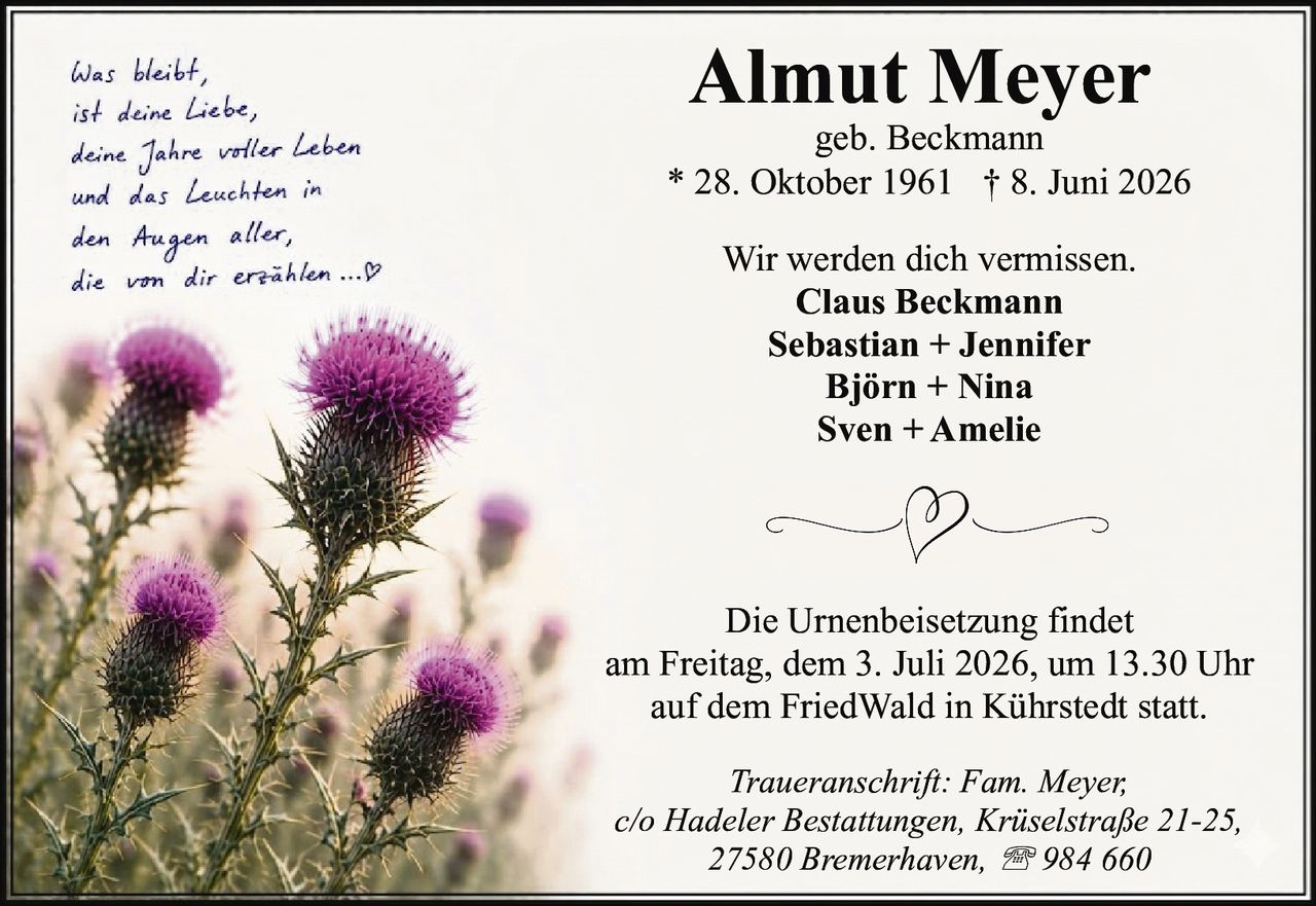 <p><i>Was bleibt,<br>ist deine Liebe,<br>deine Jahre voller Leben<br>und das Leuchten in<br>den Augen aller,<br>die von dir erzählen ...♡</i></p><p><strong>Almut Meyer</strong><br>geb. Beckmann<br>* 28. Oktober 1961 † 8. Juni 2026</p><p>Wir werden dich vermissen.<br><strong>Claus Beckmann<br>Sebastian + Jennifer<br>Björrn + Nina<br>Sven + Amelie</strong></p><p>Die Urnenbeisetzung findet<br>am Freitag, dem 3. Juli 2026, um 13.30 Uhr<br>auf dem FriedWald in Kührstedt statt.</p><p><i>Traueranschrift: Fam. Meyer,<br>c/o Hadeler Bestattungen, Krüselstraße 21-25,<br>27580 Bremerhaven, ☎ 984 660</i></p>