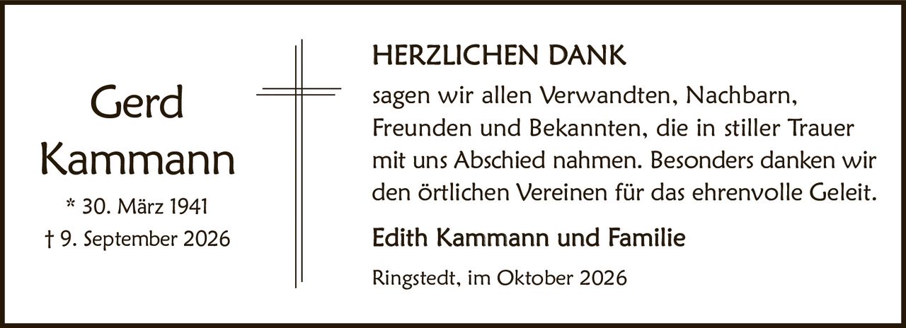 <p><strong>HERZLICHEN DANK</strong></p><p>sagen wir allen Verwandten, Nachbarn, Freunden und Bekannten, die in stiller Trauer mit uns Abschied nahmen. Besonders danken wir den örtlichen Vereinen für das ehrenvolle Geleit.</p><p><strong>Edith Kammann und Familie</strong></p><p>Ringstedt, im Oktober 2026</p><p>* 30. März 1941<br>† 9. September 2026</p>