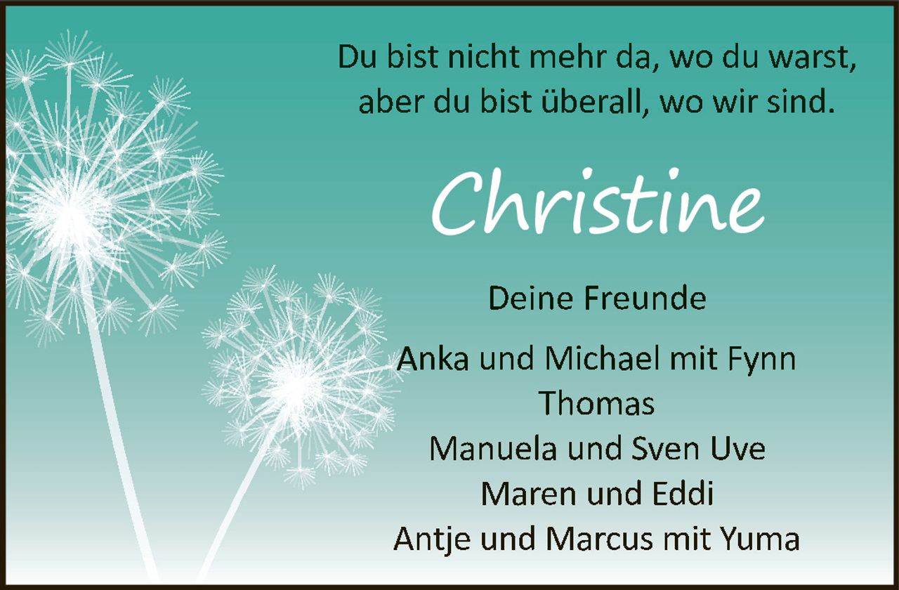 <p>Du bist nicht mehr da, wo du warst, aber du bist überall, wo wir sind.</p><p><strong>Christine</strong></p><p><strong>Deine Freunde</strong></p><p>Anka und Michael mit Fynn<br>Thomas<br>Manuela und Sven Uve<br>Maren und Eddi<br>Antje und Marcus mit Yuma</p>