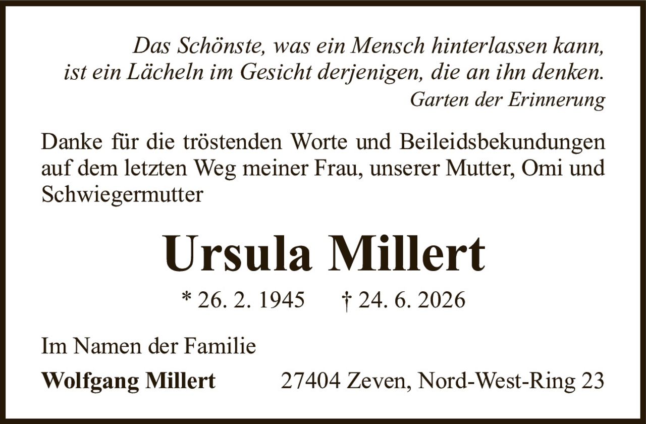 Das Schönste, was ein Mensch hinterlassen kann,ist ein Lächeln im Gesicht derjenigen, die an ihn denken.Garten der ErinnerungUrsula Millert* 26. 2. 1945† 24. 6. 2026Im Namen der FamilieWolfgang Millert27404 Zeven, Nord-West-Ring 23Danke für die tröstenden Worte und Beileidsbekundungen auf dem letzten Weg meiner Frau, unserer Mutter, Omi und Schwiegermutter