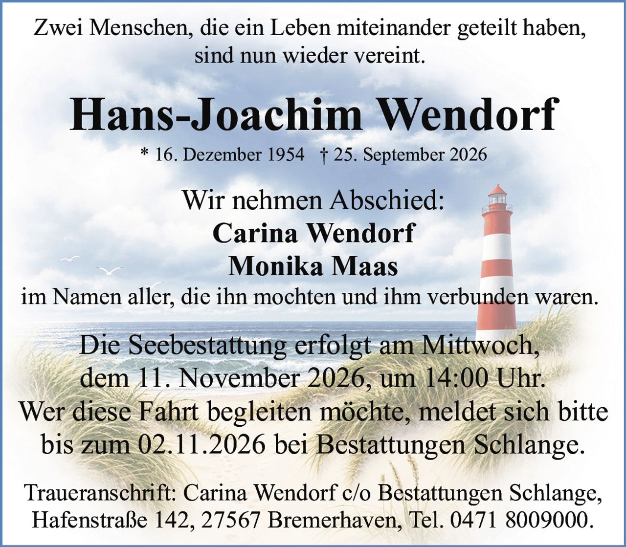 <p>Zwei Menschen, die ein Leben miteinander geteilt haben, sind nun wieder vereint.</p>

<p><strong>Hans-Joachim Wendorf</strong><br>
* 16. Dezember 1954 † 25. September 2026</p>

<p>Wir nehmen Abschied:<br>
Carina Wendorf<br>
Monika Maas<br>
im Namen aller, die ihn mochten und ihm verbunden waren.</p>

<p>Die Seebestattung erfolgt am Mittwoch, dem 11. November 2026, um 14:00 Uhr. Wer diese Fahrt begleiten möchte, meldet sich bitte bis zum 02.11.2026 bei Bestattungen Schlange.</p>

<p>Traueranschrift: Carina Wendorf c/o Bestattungen Schlange, Hafenstraße 142, 27567 Bremerhaven, Tel. 0471 8009000.</p>