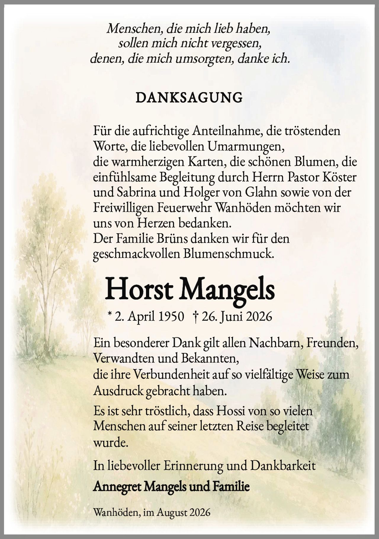 <p><i>Menschen, die mich lieb haben,<br/>sollen mich nicht vergessen,<br/>denen, die mich umsorgten, danke ich.</i></p><p><strong>DANKSAGUNG</strong></p><p>Für die aufrichtige Anteilnahme, die tröstenden Worte, die liebevollen Umarmungen, die warmherzigen Karten, die schönen Blumen, die einfühlsame Begleitung durch Herrn Pastor Köster und Sabrina und Holger von Glahn sowie von der Freiwilligen Feuerwehr Wanhöden möchten wir uns von Herzen bedanken.</p><p>Der Familie Brüns danken wir für den geschmackvollen Blumenschmuck.</p><p>* 2. April 1950 † 26. Juni 2026</p><p>Ein besonderer Dank gilt allen Nachbarn, Freunden, Verwandten und Bekannten, die ihre Verbundenheit auf so vielfältige Weise zum Ausdruck gebracht haben.</p><p>Es ist sehr tröstlich, dass Hossi von so vielen Menschen auf seiner letzten Reise begleitet wurde.</p><p>In liebevoller Erinnerung und Dankbarkeit</p><p><strong>Annegret Mangels und Familie</strong></p><p>Wanhöden, im August 2026</p>