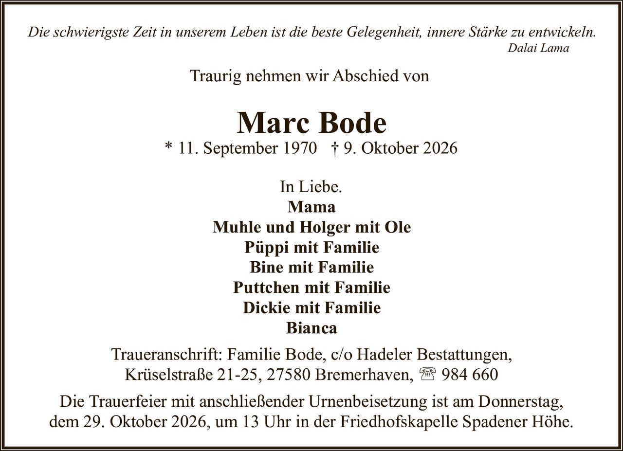 <p><i>Die schwierigste Zeit in unserem Leben ist die beste Gelegenheit, innere Stärke zu entwickeln.</i></p>
<p style="text-align: right;"><i>Dalai Lama</i></p>

<p>Traurig nehmen wir Abschied von</p>

<p><strong>Marc Bode</strong><br>
* 11. September 1970  † 9. Oktober 2026</p>

<p>In Liebe.<br>
<strong>Mama</strong><br>
<strong>Muhle und Holger mit Ole</strong><br>
<strong>Püppi mit Familie</strong><br>
<strong>Bine mit Familie</strong><br>
<strong>Puttchen mit Familie</strong><br>
<strong>Dickie mit Familie</strong><br>
<strong>Bianca</strong></p>

<p>Traueranschrift: Familie Bode, c/o Hadeler Bestattungen,<br>
Krüselstraße 21-25, 27580 Bremerhaven, ☎ 984 660</p>

<p>Die Trauerfeier mit anschließender Urnenbeisetzung ist am Donnerstag,<br>
dem 29. Oktober 2026, um 13 Uhr in der Friedhofskapelle Spadener Höhe.</p>