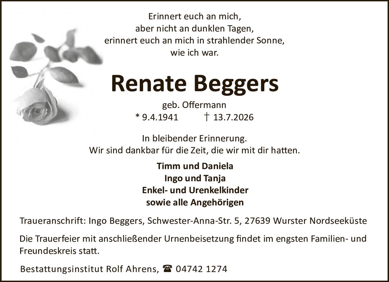 <p>Erinnert euch an mich, aber nicht an dunklen Tagen, erinnert euch an mich in strahlender Sonne, wie ich war.</p><p><strong>Renate Beggers</strong><br>geb. Offermann<br>* 9.4.1941 † 13.7.2026</p><p>In bleibender Erinnerung.<br>Wir sind dankbar für die Zeit, die wir mit dir hatten.</p><p><strong>Timm und Daniela<br>Ingo und Tanja<br>Enkel- und Urenkelkinder<br>sowie alle Angehörigen</strong></p><p>Traueranschrift: Ingo Beggers, Schwester-Anna-Str. 5, 27639 Wurster Nordseeküste</p><p>Die Trauerfeier mit anschließender Urnenbeisetzung findet im engsten Familien- und Freundeskreis statt.</p><p>Bestattungsinstitut Rolf Ahrens, 04742 1274</p>