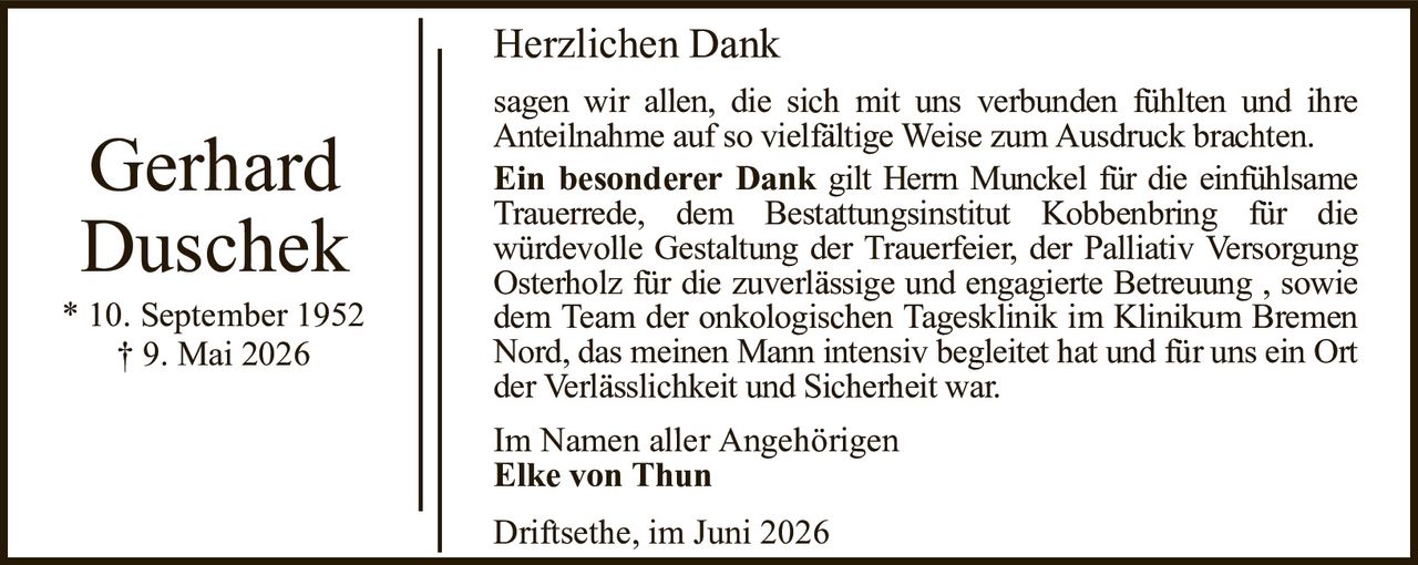 Herzlichen DankGerhard Duschek* 10. September 1952† 9. Mai 2026Im Namen aller AngehörigenElke von ThunDriftsethe, im Juni 2026sagen wir allen, die sich mit uns verbunden fühlten und ihreAnteilnahme auf so vielfältige Weise zum Ausdruck brachten.Ein besonderer Dankgilt Herrn Munckel für die einfühlsameTrauerrede, dem Bestattungsinstitut Kobbenbring für diewürdevolle Gestaltung der Trauerfeier, der Palliativ Versorgung Osterholz für die zuverlässige und engagierte Betreuung , sowie dem Team der onkologischen Tagesklinik im Klinikum Bremen Nord, das meinen Mann intensiv begleitet hat und für uns ein Ort der Verlässlichkeit und Sicherheit war.