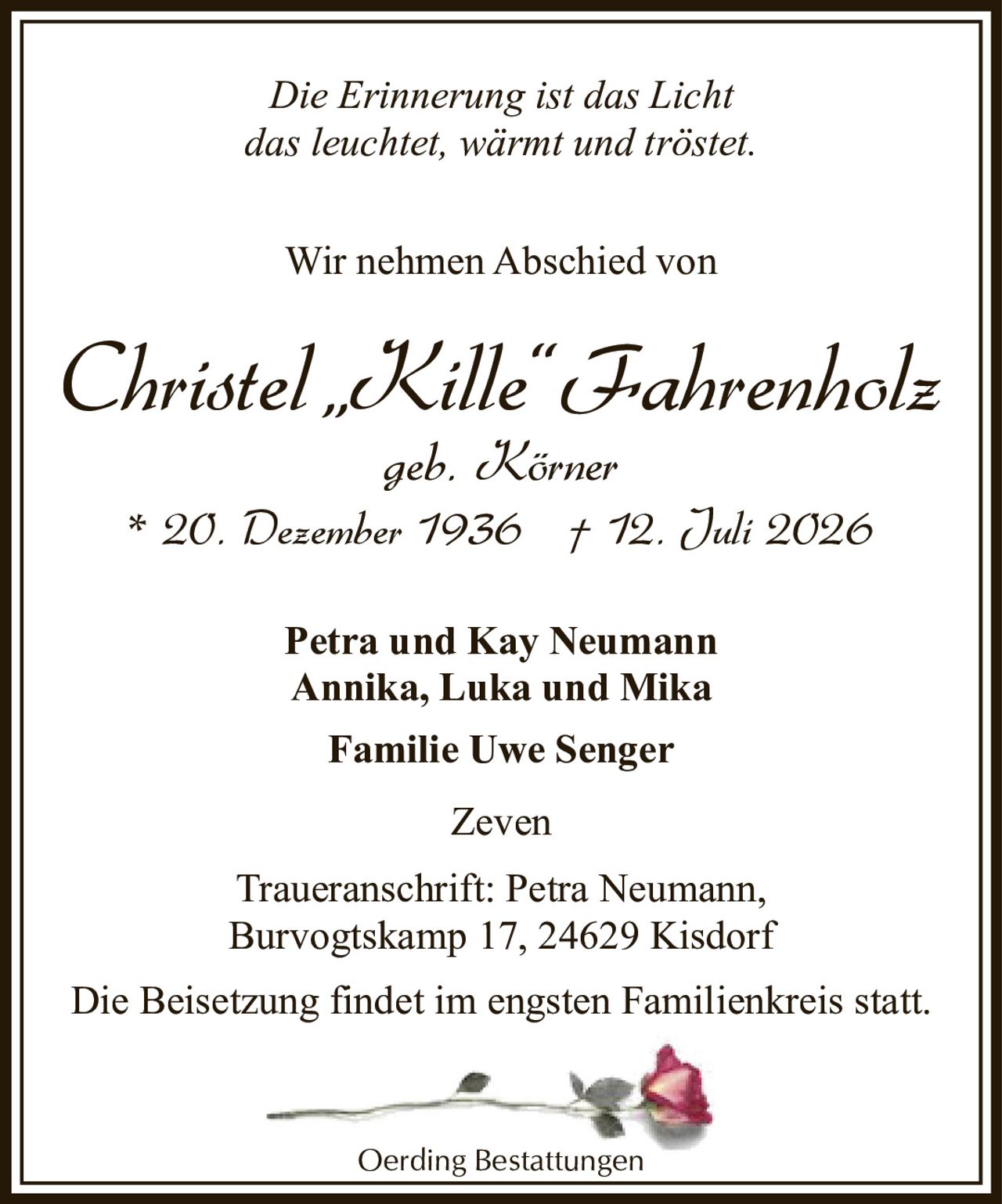 <p><i>Die Erinnerung ist das Licht<br>das leuchtet, wärmt und tröstet.</i></p><p>Wir nehmen Abschied von</p><p><strong>Christel „Kille" Fahrenholz</strong><br>geb. Körner<br>* 20. Dezember 1936  † 12. Juli 2026</p><p>Petra und Kay Neumann<br>Annika, Luka und Mika<br>Familie Uwe Senger</p><p>Zeven</p><p>Traueranschrift: Petra Neumann,<br>Burvogtskamp 17, 24629 Kisdorf</p><p>Die Beisetzung findet im engsten Familienkreis statt.</p><p>Oerding Bestattungen</p>