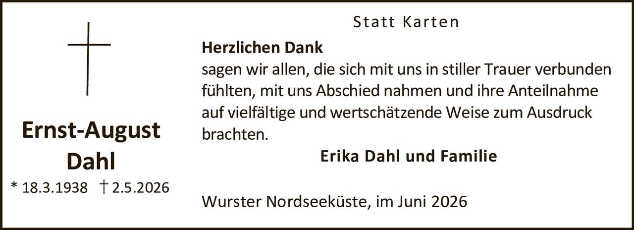 <p><strong>Ernst-August Dahl</strong><br>* 18.3.1938 † 2.5.2026</p><p><strong>Statt Karten</strong></p><p><strong>Herzlichen Dank</strong><br>sagen wir allen, die sich mit uns in stiller Trauer verbunden fühlten, mit uns Abschied nahmen und ihre Anteilnahme auf vielfältige und wertschätzende Weise zum Ausdruck brachten.</p><p><strong>Erika Dahl und Familie</strong></p><p>Wurster Nordseeküste, im Juni 2026</p>