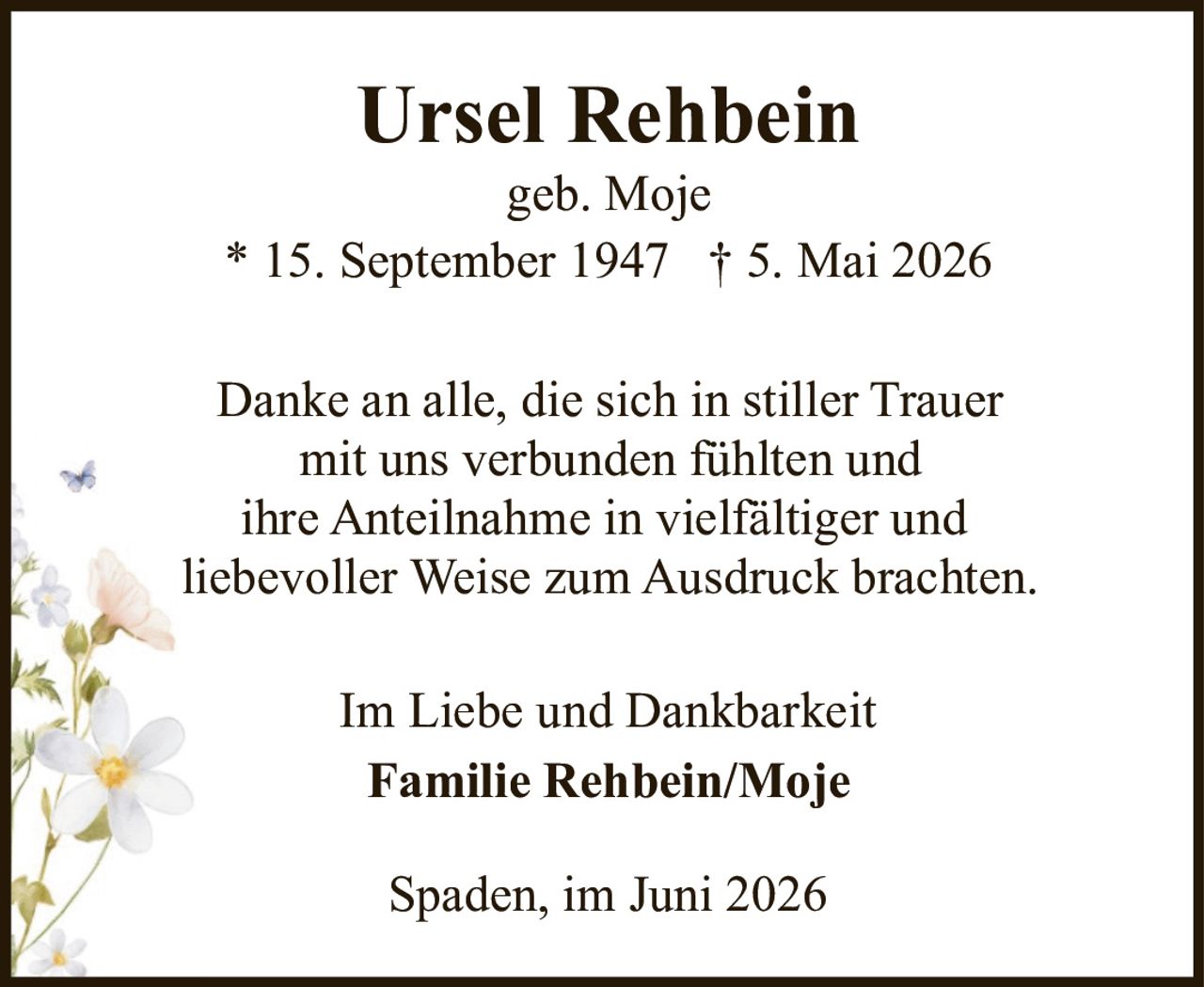 <p><strong>Ursel Rehbein</strong><br>geb. Moje<br>* 15. September 1947 † 5. Mai 2026</p><p>Danke an alle, die sich in stiller Trauer mit uns verbunden fühlten und ihre Anteilnahme in vielfältiger und liebevoller Weise zum Ausdruck brachten.</p><p>Im Liebe und Dankbarkeit<br><strong>Familie Rehbein/Moje</strong></p><p>Spaden, im Juni 2026</p>