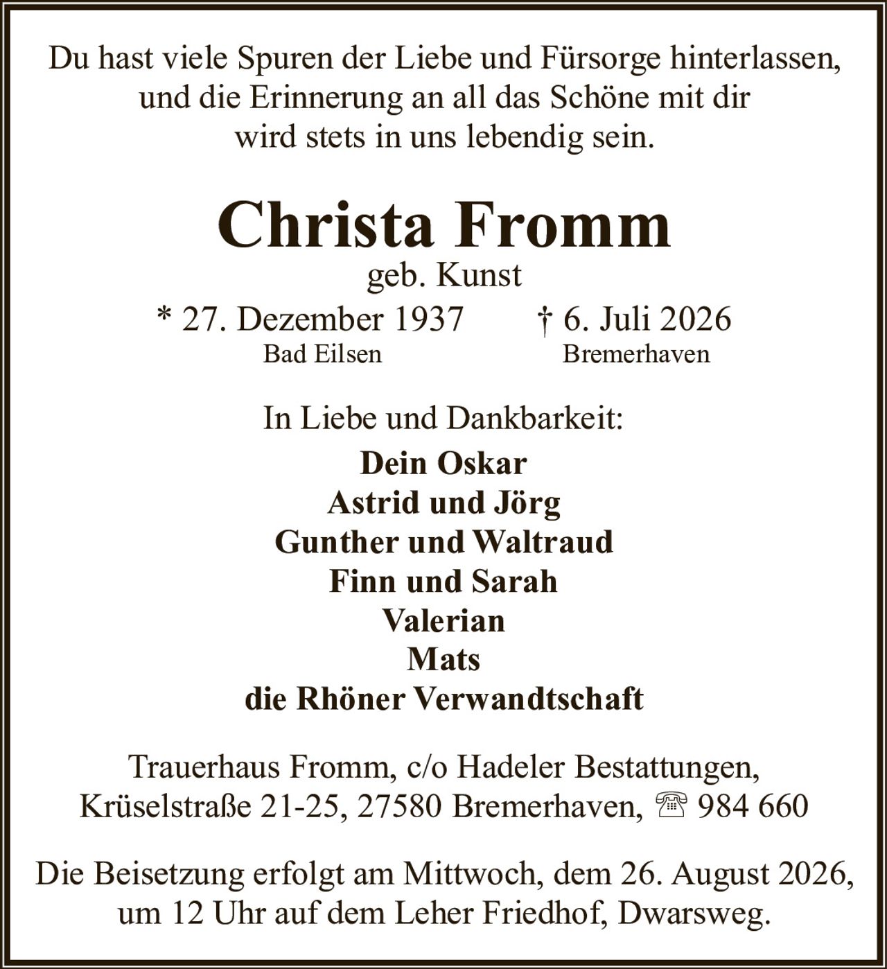 <p>Du hast viele Spuren der Liebe und Fürsorge hinterlassen,<br />und die Erinnerung an all das Schöne mit dir<br />wird stets in uns lebendig sein.</p>

<p><strong>Christa Fromm</strong><br />geb. Kunst<br />* 27. Dezember 1937 † 6. Juli 2026<br />Bad Eilsen Bremerhaven</p>

<p>In Liebe und Dankbarkeit:<br /><strong>Dein Oskar</strong><br /><strong>Astrid und Jörg</strong><br /><strong>Gunther und Waltraud</strong><br /><strong>Finn und Sarah</strong><br /><strong>Valerian</strong><br /><strong>Mats</strong><br />die Rhöner Verwandtschaft</p>

<p>Trauerhaus Fromm, c/o Hadeler Bestattungen,<br />Krüselstraße 21-25, 27580 Bremerhaven, ☎ 984 660</p>

<p>Die Beisetzung erfolgt am Mittwoch, dem 26. August 2026,<br />um 12 Uhr auf dem Leher Friedhof, Dwarsweg.</p>