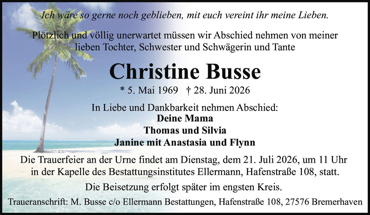<p><i>Ich wäre so gerne noch geblieben, mit euch vereint ihr meine Lieben.</i></p>
<p>Plötzlich und völlig unerwartet müssen wir Abschied nehmen von meiner lieben Tochter, Schwester und Schwägerin und Tante</p>
<p><strong>Christine Busse</strong></p>
<p>* 5. Mai 1969 † 28. Juni 2026</p>
<p>In Liebe und Dankbarkeit nehmen Abschied:</p>
<p><strong>Deine Mama</strong><br>
<strong>Thomas und Silvia</strong><br>
<strong>Janine mit Anastasia und Flynn</strong></p>
<p>Die Trauerfeier an der Urne findet am Dienstag, dem 21. Juli 2026, um 11 Uhr in der Kapelle des Bestattungsinstitutes Ellermann, Hafenstraße 108, statt.</p>
<p>Die Beisetzung erfolgt später im engsten Kreis.</p>
<p>Traueranschrift: M. Busse c/o Ellermann Bestattungen, Hafenstraße 108, 27576 Bremerhaven</p>