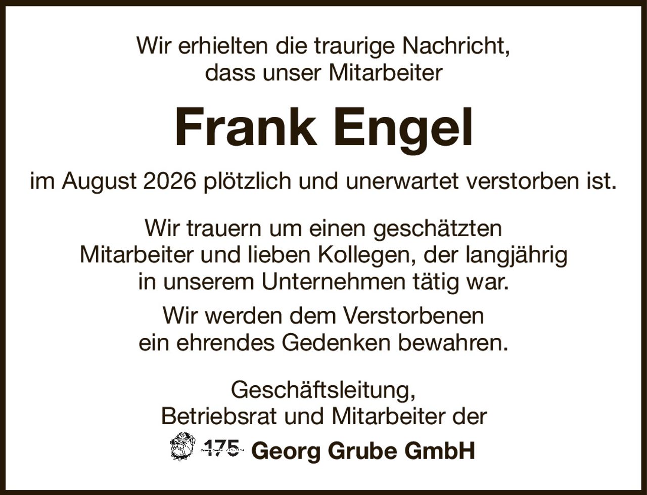Wir erhielten die traurige Nachricht,dass unser MitarbeiterFrank Engelim August 2026 plötzlich und unerwartet verstorben ist.Geschäftsleitung,Betriebsrat und Mitarbeiter derGeorg Grube GmbHWir trauern um einen geschätztenMitarbeiter und lieben Kollegen, der langjährigin unserem Unternehmen tätig war.Wir werden dem Verstorbenenein ehrendes Gedenken bewahren.