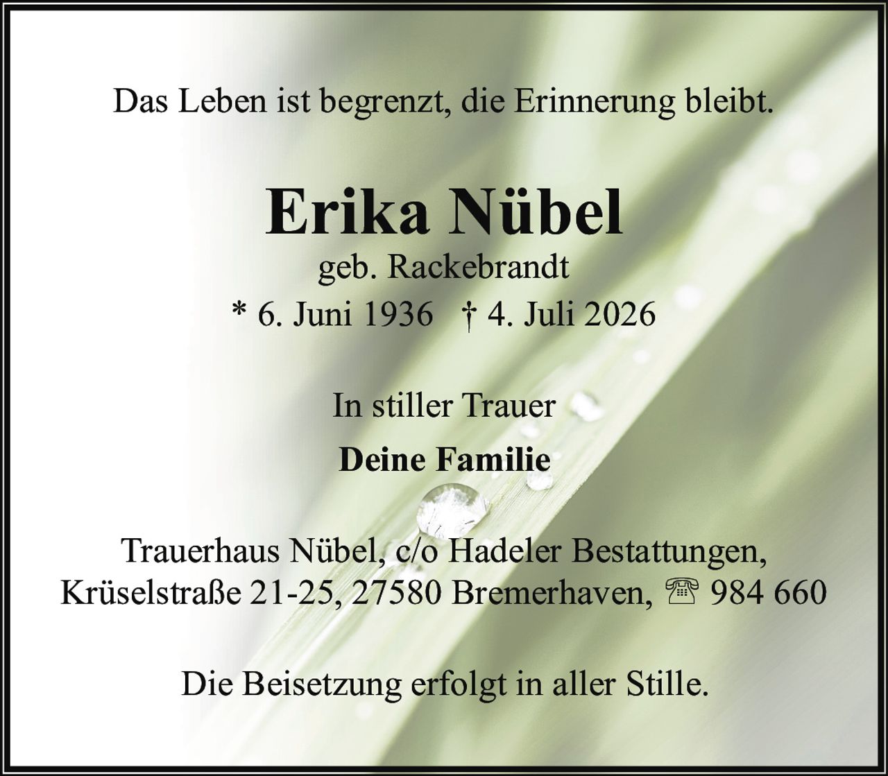 <p>Das Leben ist begrenzt, die Erinnerung bleibt.</p><p><strong>Erika Nübel</strong><br>geb. Rackebr<br>* 6. Juni 1936 † 4. Juli 2026</p><p>In stiller Trauer<br><strong>Deine Familie</strong></p><p>Trauerhaus Nübel, c/o Hadeler Bestattungen,<br>Krüselstraße 21-25, 27580 Bremerhaven, ☎ 984 660</p><p>Die Beisetzung erfolgt in aller Stille.</p>